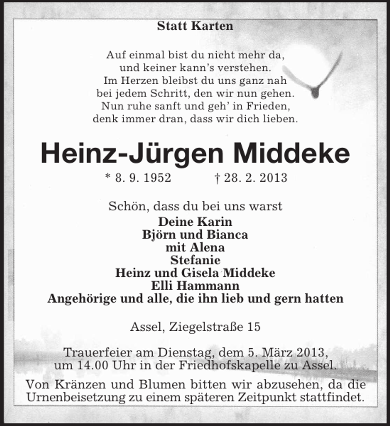<p>Statt Karten<br />Auf einmal bist du nicht mehr da,<br />und keiner kann’s verstehen.<br />Im Herzen bleibst du uns ganz nah<br />bei jedem Schritt, den wir nun gehen.<br />Nun ruhe sanft und geh’ in Frieden,<br />denk immer dran, dass wir dich lieben.</p><p>Heinz-Jürgen Middeke<br />* 8. 9. 1952</p><p>† 28. 2. 2013</p><p>Schön, dass du bei uns warst<br />Deine Karin<br />Björn und Bianca<br />mit Alena<br />Stefanie<br />Heinz und Gisela Middeke<br />Elli Hammann<br />Angehörige und alle, die ihn lieb und gern hatten<br />Assel, Ziegelstraße 15<br />Trauerfeier am Dienstag, dem 5. März 2013,<br />um 14.00 Uhr in der Friedhofskapelle zu Assel.<br />Von Kränzen und Blumen bitten wir abzusehen, da die<br />Urnenbeisetzung zu einem späteren Zeitpunkt stattfindet.</p>