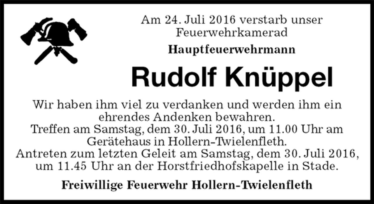 <p>Am 24. Juli 2016 verstarb unser<br />Feuerwehrkamerad<br />Hauptfeuerwehrmann<br />Rudolf Knüppel<br />Freiwillige Feuerwehr Hollern-Twielenfleth<br />Wir haben ihm viel zu verdanken und werden ihm ein<br />ehrendes Andenken bewahren.<br />Treffen am Samstag, dem 30. Juli 2016, um 11.00 Uhr am<br />Gerätehaus in Hollern-Twielenfleth.<br />Antreten zum letzten Geleit am Samstag, dem 30. Juli 2016, um 11.45 Uhr an der Horstfriedhofskapelle in Stade.</p>