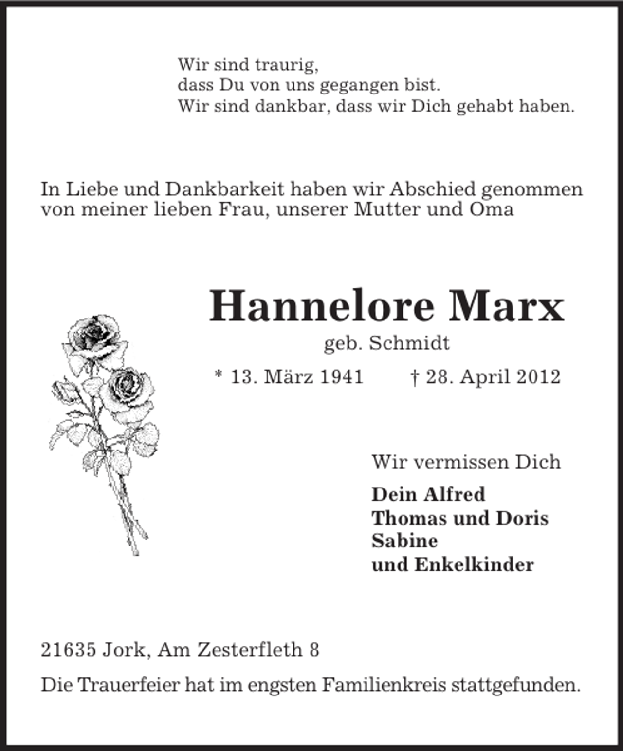 <p>Wir sind traurig,<br />dass Du von uns gegangen bist.<br />Wir sind dankbar, dass wir Dich gehabt haben.</p><p>In Liebe und Dankbarkeit haben wir Abschied genommen<br />von meiner lieben Frau, unserer Mutter und Oma</p><p>Hannelore Marx<br />geb. Schmidt<br />* 13. März 1941</p><p>† 28. April 2012</p><p>Wir vermissen Dich<br />Dein Alfred<br />Thomas und Doris<br />Sabine<br />und Enkelkinder</p><p>21635 Jork, Am Zesterfleth 8<br />Die Trauerfeier hat im engsten Familienkreis stattgefunden.</p>