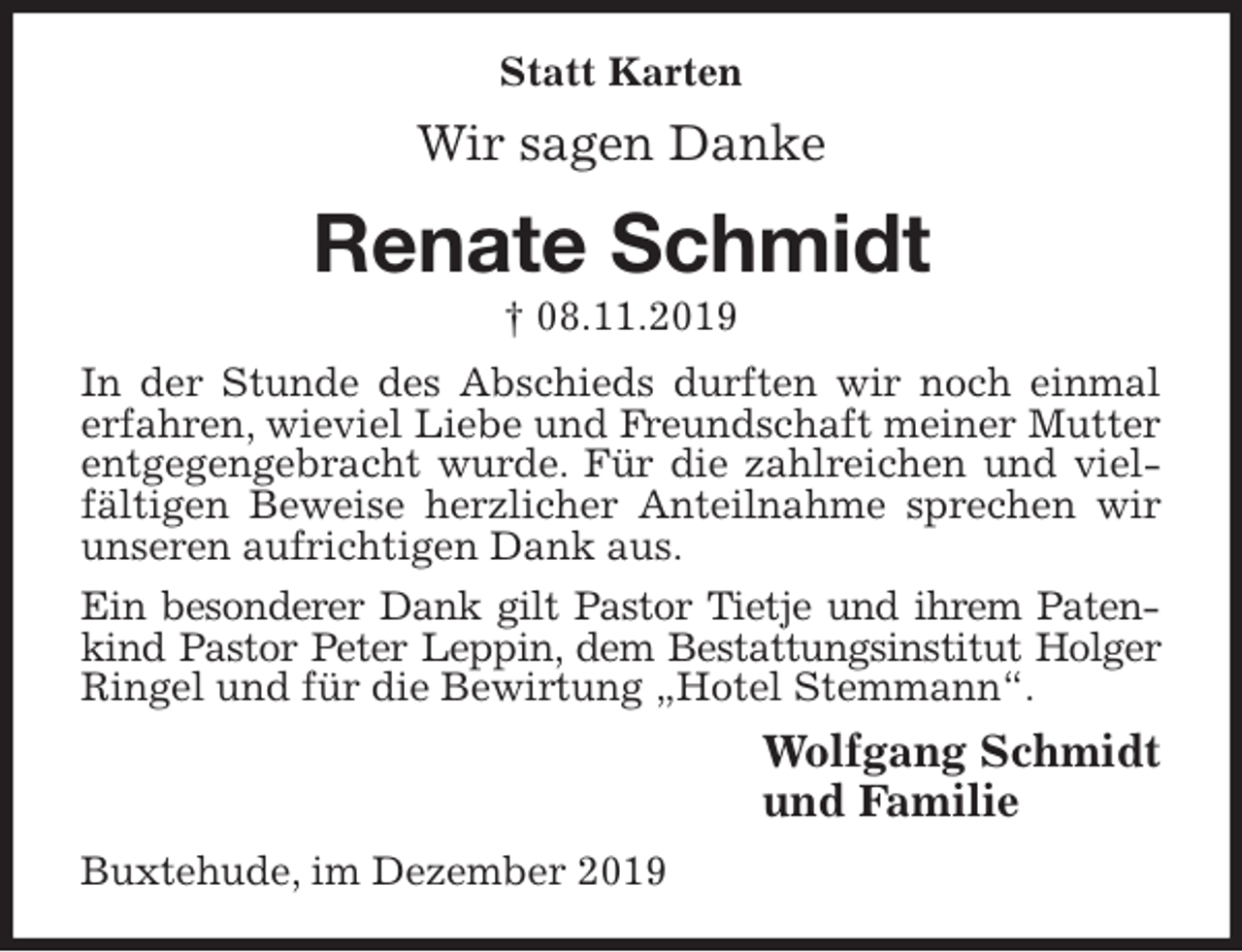 <p>Statt Karten<br />Wir sagen Danke<br />Renate Schmidt<br />† 08.11.2019<br />In der Stunde des Abschieds durften wir noch einmal erfahren, wieviel Liebe und Freundschaft meiner Mutter entgegengebracht wurde. Für die zahlreichen und vielfältigen Beweise herzlicher Anteilnahme sprechen wir unseren aufrichtigen Dank aus.<br />Ein besonderer Dank gilt Pastor Tietje und ihrem Patenkind Pastor Peter Leppin, dem Bestattungsinstitut Holger Ringel und für die Bewirtung „Hotel Stemmann“.<br />Wolfgang Schmidt<br />und Familie<br />Buxtehude, im Dezember 2019</p>