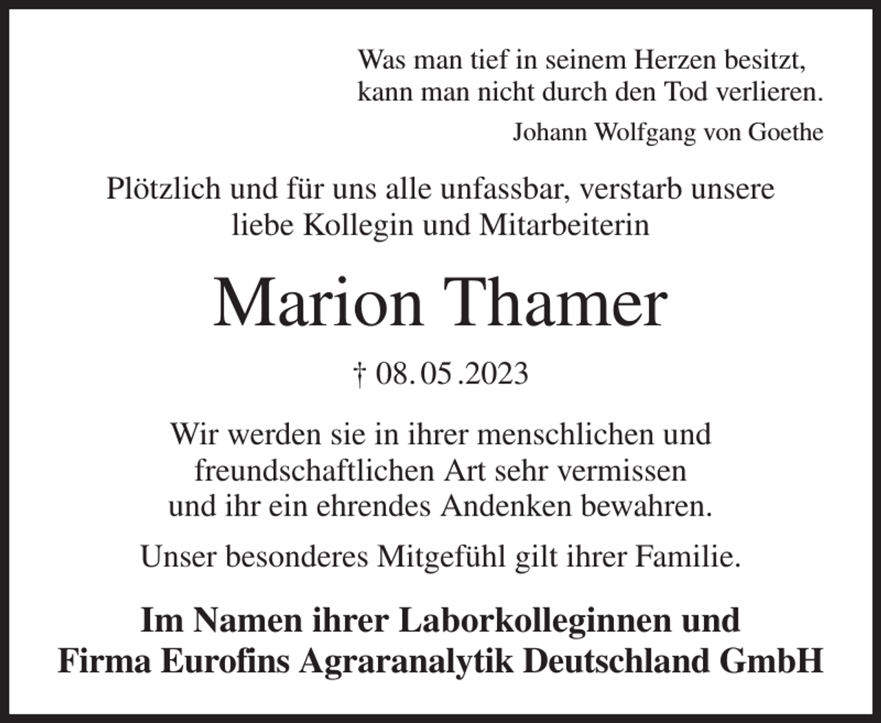 <p>Was man tief in seinem Herzen besitzt,<br />kann man nicht durch den Tod verlieren.<br />Johann Wolfgang von Goethe<br />Plötzlich und für uns alle unfassbar, verstarb unsere<br />liebe Kollegin und Mitarbeiterin<br />Marion Thamer<br />† 08. 05 .2023<br />Wir werden sie in ihrer menschlichen und<br />freundschaftlichen Art sehr vermissen<br />und ihr ein ehrendes Andenken bewahren.<br />Unser besonderes Mitgefühl gilt ihrer Familie.<br />Im Namen ihrer Laborkolleginnen und<br />Firma Eurofins Agraranalytik Deutschland GmbH</p>