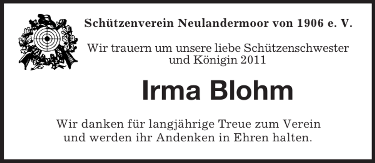 <p>Schützenverein Neulandermoor von 1906 e. V.<br />Wir trauern um unsere liebe Schützenschwester<br />und Königin 2011</p><p>Irma Blohm<br />Wir danken für langjährige Treue zum Verein<br />und werden ihr Andenken in Ehren halten.</p>