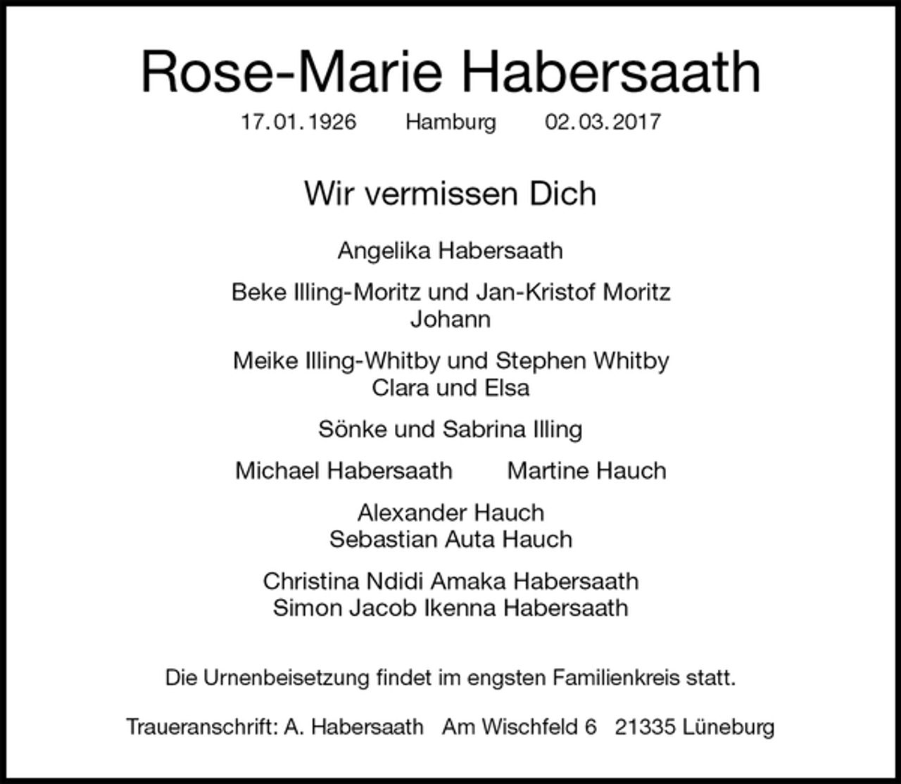 <p>Rose-Marie Habersaath<br />17. 01. 1926 Hamburg 02. 03. 2017<br />Wir vermissen Dich</p><p>Angelika Habersaath<br />Beke Illing-Moritz und Jan-Kristof Moritz<br />Johann<br />Meike Illing-Whitby und Stephen Whitby<br />Clara und Elsa<br />Sönke und Sabrina Illing<br />Michael Habersaath Martine Hauch<br />Alexander Hauch<br />Sebastian Auta Hauch<br />Christina Ndidi Amaka Habersaath<br />Simon Jacob Ikenna Habersaath<br />Die Urnenbeisetzung findet im engsten Familienkreis statt.</p><p>Traueranschrift: A. Habersaath Am Wischfeld 6 21335 Lüneburg</p>