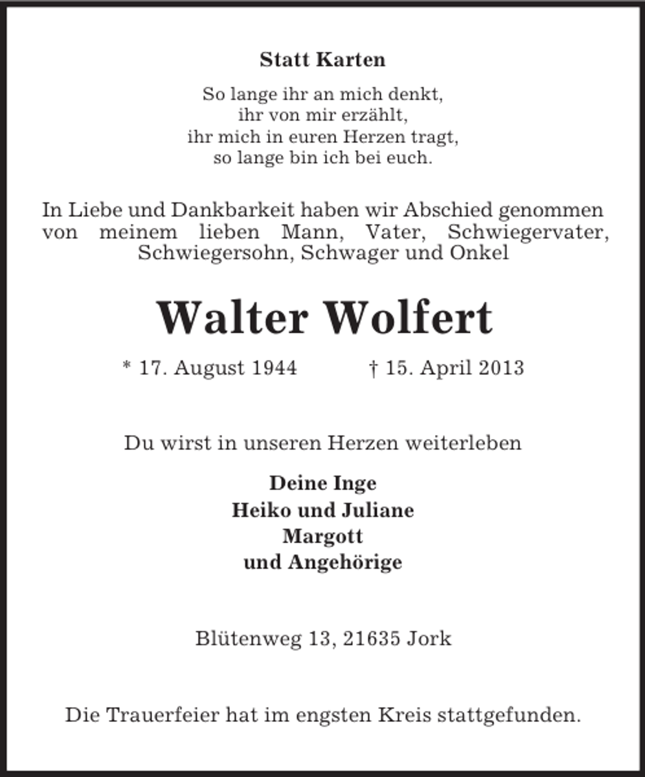 <p>Statt Karten<br />So lange ihr an mich denkt,<br />ihr von mir erzählt,<br />ihr mich in euren Herzen tragt,<br />so lange bin ich bei euch.</p><p>In Liebe und Dankbarkeit haben wir Abschied genommen<br />von meinem lieben Mann, Vater, Schwiegervater,<br />Schwiegersohn, Schwager und Onkel</p><p>Walter Wolfert<br />* 17. August 1944</p><p>† 15. April 2013</p><p>Du wirst in unseren Herzen weiterleben<br />Deine Inge<br />Heiko und Juliane<br />Margott<br />und Angehörige</p><p>Blütenweg 13, 21635 Jork</p><p>Die Trauerfeier hat im engsten Kreis stattgefunden.</p>