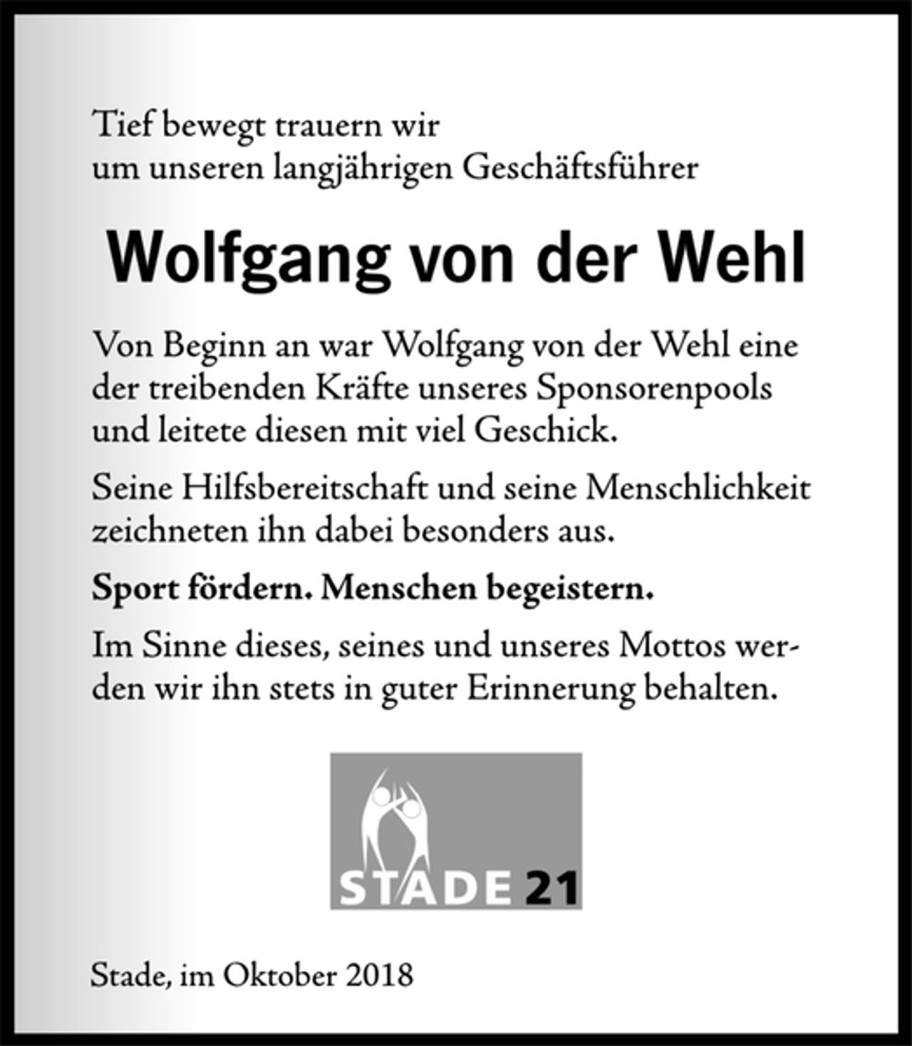 <p>Tief bewegt trauern wir<br />um unseren langjährigen Geschäftsführer<br />Wolfgang von der Wehl<br />Von Beginn an war Wolfgang von der Wehl eine<br />der treibenden Kräfte unseres Sponsorenpools<br />und leitete diesen mit viel Geschick.<br />Seine Hilfsbereitschaft und seine Menschlichkeit<br />zeichneten ihn dabei besonders aus.<br />Sport fördern. Menschen begeistern.<br />Im Sinne dieses, seines und unseres Mottos werden<br />wir ihn stets in guter Erinnerung behalten.<br />Stade, im Oktober 2018</p>