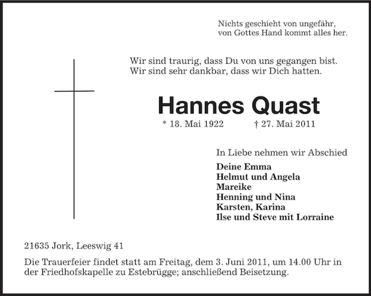 <p>Nichts geschieht von ungefähr, von Gottes Hand kommt alles her.</p><p>Wir sind traurig, dass Du von uns gegangen bist. Wir sind sehr dankbar, dass wir Dich hatten.</p><p>Hannes Quast<br />* 18. Mai 1922 † 27. Mai 2011 In Liebe nehmen wir Abschied Deine Emma Helmut und Angela Mareike Henning und Nina Karsten, Karina Ilse und Steve mit Lorraine 21635 Jork, Leeswig 41 Die Trauerfeier findet statt am Freitag, dem 3. Juni 2011, um 14.00 Uhr in der Friedhofskapelle zu Estebrügge; anschließend Beisetzung.</p>