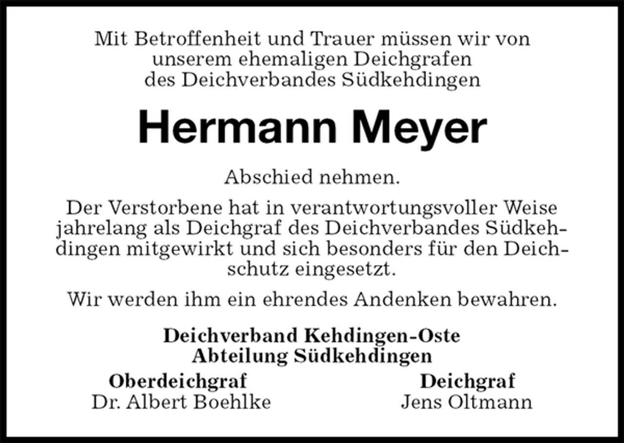 <p>Mit Betroffenheit und Trauer müssen wir von<br />unserem ehemaligen Deichgrafen<br />des Deichverbandes Südkehdingen<br />Hermann Meyer<br />Abschied nehmen.<br />Der Verstorbene hat in verantwortungsvoller Weise<br />jahrelang als Deichgraf des Deichverbandes Südkehdingen mitgewirkt und sich besonders für den Deichschutz eingesetzt.<br />Wir werden ihm ein ehrendes Andenken bewahren.<br />Deichverband Kehdingen-Oste<br />Abteilung Südkehdingen<br />Oberdeichgraf Deichgraf<br />Dr. Albert Boehlke Jens Oltmann</p>