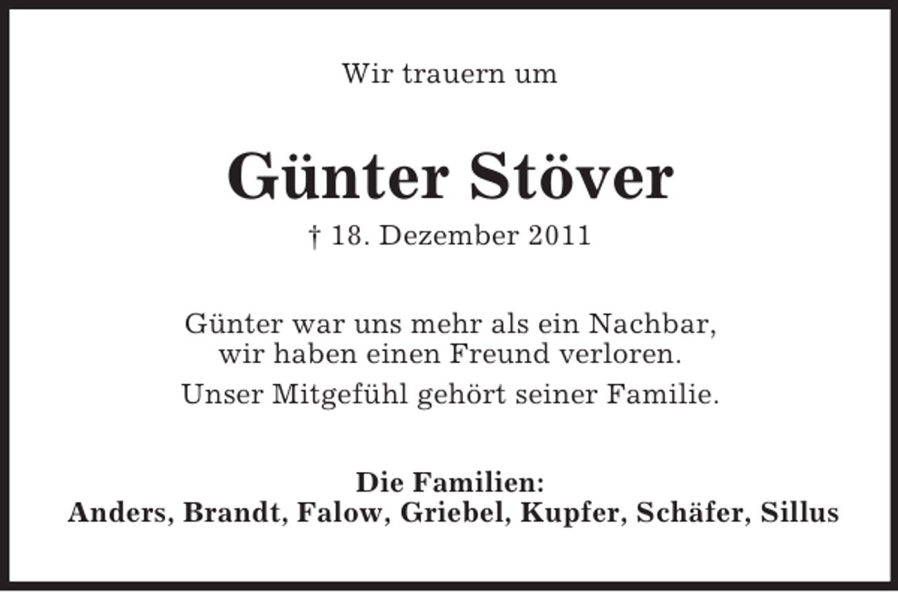 <p>Wir trauern um</p><p>Günter Stöver<br />† 18. Dezember 2011<br />Günter war uns mehr als ein Nachbar,<br />wir haben einen Freund verloren.<br />Unser Mitgefühl gehört seiner Familie.<br />Die Familien:<br />Anders, Brandt, Falow, Griebel, Kupfer, Schäfer, Sillus</p>