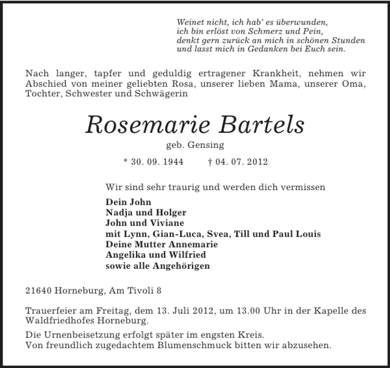 <p>Weinet nicht, ich hab’ es überwunden,<br />ich bin erlöst von Schmerz und Pein,<br />denkt gern zurück an mich in schönen Stunden<br />und lasst mich in Gedanken bei Euch sein.<br />Nach langer, tapfer und geduldig ertragener Krankheit, nehmen wir<br />Abschied von meiner geliebten Rosa, unserer lieben Mama, unserer Oma, Tochter, Schwester und Schwägerin<br />Rosemarie Bartels<br />geb. Gensing<br />* 30. 09. 1944 † 04. 07. 2012<br />Wir sind sehr traurig und werden dich vermissen<br />Dein John<br />Nadja und Holger<br />John und Viviane<br />mit Lynn, Gian-Luca, Svea, Till und Paul Louis<br />Deine Mutter Annemarie<br />Angelika und Wilfried<br />sowie alle Angehörigen<br />21640 Horneburg, Am Tivoli 8</p><p>Trauerfeier am Freitag, dem 13. Juli 2012, um 13.00 Uhr in der Kapelle des Waldfriedhofes Horneburg.<br />Die Urnenbeisetzung erfolgt später im engsten Kreis.<br />Von freundlich zugedachtem Blumenschmuck bitten wir abzusehen.</p>