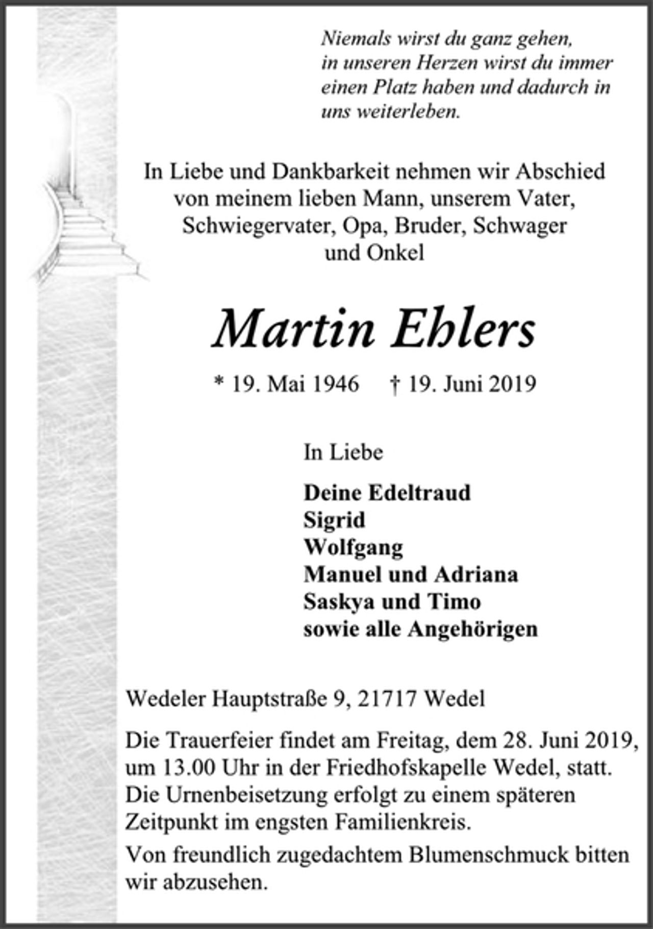 <p>Niemals wirst du ganz gehen,<br />in unseren Herzen wirst du immer<br />einen Platz haben und dadurch in<br />uns weiterleben.<br />In Liebe und Dankbarkeit nehmen wir Abschied von meinem lieben Mann, unserem Vater, Schwiegervater, Opa, Bruder, Schwager<br />und Onkel<br />Martin Ehlers<br />* 19. Mai 1946 † 19. Juni 2019<br />In Liebe<br />Deine Edeltraud<br />Sigrid<br />Wolfgang<br />Manuel und Adriana<br />Saskya und Timo<br />sowie alle Angehörigen<br />Wedeler Hauptstraße 9, 21717 Wedel<br />Die Trauerfeier findet am Freitag, dem 28. Juni 2019,<br />um 13.00 Uhr in der Friedhofskapelle Wedel, statt.<br />Die Urnenbeisetzung erfolgt zu einem späteren<br />Zeitpunkt im engsten Familienkreis.<br />Von freundlich zugedachtem Blumenschmuck bitten<br />wir abzusehen.</p>