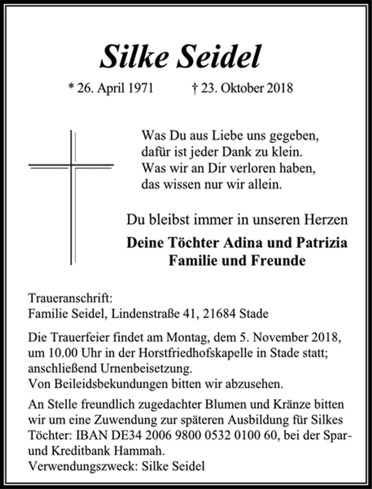 <p>Silke Seidel<br />* 26. April 1971 † 23. Oktober 2018<br />Was Du aus Liebe uns gegeben,<br />dafür ist jeder Dank zu klein.<br />Was wir an Dir verloren haben,<br />das wissen nur wir allein.<br />Du bleibst immer in unseren Herzen<br />Deine Töchter Adina und Patrizia<br />Familie und Freunde<br />Traueranschrift:<br />Familie Seidel, Lindenstraße 41, 21684 Stade<br />Die Trauerfeier findet am Montag, dem 5. November 2018, um 10.00 Uhr in der Horstfriedhofskapelle in Stade statt; anschließend Urnenbeisetzung.<br />Von Beileidsbekundungen bitten wir abzusehen.<br />An Stelle freundlich zugedachter Blumen und Kränze bitten wir um eine Zuwendung zur späteren Ausbildung für Silkes Töchter: IBAN DE34 2006 9800 0532 0100 60, bei der Spar- und Kreditbank Hammah.<br />Verwendungszweck: Silke Seidel</p>