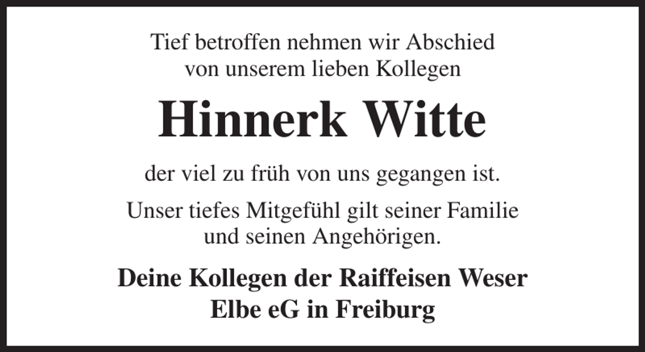 <p>Tief betroffen nehmen wir Abschied<br />von unserem lieben Kollegen<br />Hinnerk Witte<br />der viel zu früh von uns gegangen ist.<br />Unser tiefes Mitgefühl gilt seiner Familie<br />und seinen Angehörigen.<br />Deine Kollegen der Raiffeisen Weser<br />Elbe eG in Freiburg</p>