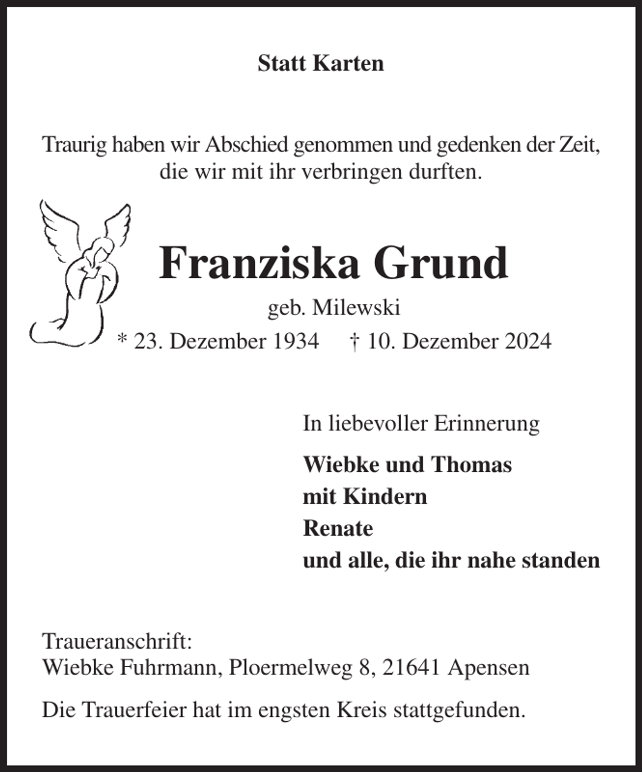 <p>Statt Karten<br />Traurig haben wir Abschied genommen und gedenken der Zeit, die wir mit ihr verbringen durften.<br />Franziska Grund<br />geb. Milewski<br />* 23. Dezember 1934 † 10. Dezember 2024<br />In liebevoller Erinnerung<br />Wiebke und Thomas<br />mit Kindern<br />Renate<br />und alle, die ihr nahe standen<br />Traueranschrift:<br />Wiebke Fuhrmann, Ploermelweg 8, 21641 Apensen<br />Die Trauerfeier hat im engsten Kreis stattgefunden.</p>
