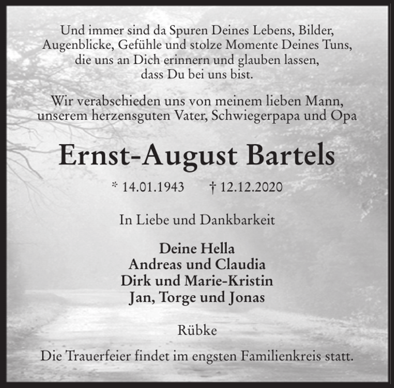 <p>Und immer sind da Spuren Deines Lebens, Bilder,<br />Augenblicke, Gefühle und stolze Momente Deines Tuns,<br />die uns an Dich erinnern und glauben lassen,<br />dass Du bei uns bist.</p>
<p>Wir verabschieden uns von meinem lieben Mann,<br />unserem herzensguten Vater, Schwiegerpapa und Opa<br />Ernst-August Bartels<br />* 14.01.1943 † 12.12.2020<br />In Liebe und Dankbarkeit</p>
<p>Deine Hella<br />Andreas und Claudia<br />Dirk und Marie-Kristin<br />Jan, Torge und Jonas<br />Rübke</p>
<p>Die Trauerfeier findet im engsten Familienkreis statt.</p>