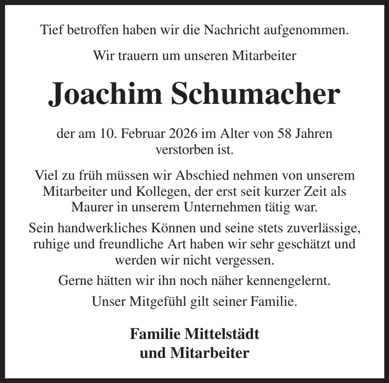 <p>Tief betroffen haben wir die Nachricht aufgenommen.<br />Wir trauern um unseren Mitarbeiter<br />Joachim Schumacher<br />der am 10. Februar 2026 im Alter von 58 Jahren<br />verstorben ist.<br />Viel zu früh müssen wir Abschied nehmen von unserem Mitarbeiter und Kollegen, der erst seit kurzer Zeit als Maurer in unserem Unternehmen tätig war.<br />Sein handwerkliches Können und seine stets zuverlässige, ruhige und freundliche Art haben wir sehr geschätzt und werden wir nicht vergessen.<br />Gerne hätten wir ihn noch näher kennengelernt.<br />Unser Mitgefühl gilt seiner Familie.<br />Familie Mittelstädt<br />und Mitarbeiter</p>