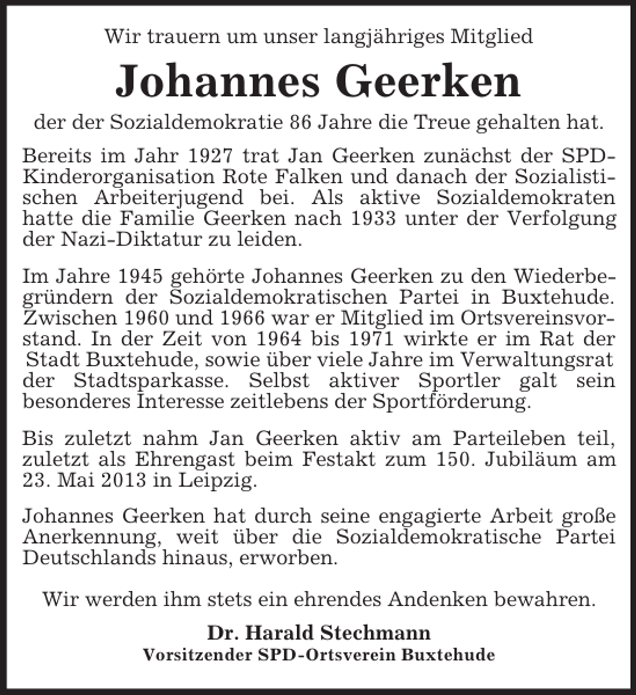 <p>Wir trauern um unser langjähriges Mitglied<br />Johannes Geerken<br />der der Sozialdemokratie 86 Jahre die Treue gehalten hat.<br />Bereits im Jahr 1927 trat Jan Geerken zunächst der SPD-<br />Kinderorganisation Rote Falken und danach der Sozialisti-<br />schen Arbeiterjugend bei. Als aktive Sozialdemokraten<br />hatte die Familie Geerken nach 1933 unter der Verfolgung<br />der Nazi-Diktatur zu leiden.<br />Im Jahre 1945 gehörte Johannes Geerken zu den Wiederbe-<br />gründern der Sozialdemokratischen Partei in Buxtehude.<br />Zwischen 1960 und 1966 war er Mitglied im Ortsvereinsvorstand. In der Zeit von 1964 bis 1971 wirkte er im Rat der<br />Stadt Buxtehude, sowie über viele Jahre im Verwaltungsrat der Stadtsparkasse. Selbst aktiver Sportler galt sein<br />besonderes Interesse zeitlebens der Sportförderung.<br />Bis zuletzt nahm Jan Geerken aktiv am Parteileben teil,<br />zuletzt als Ehrengast beim Festakt zum 150. Jubiläum am<br />23. Mai 2013 in Leipzig.<br />Johannes Geerken hat durch seine engagierte Arbeit große<br />Anerkennung, weit über die Sozialdemokratische Partei<br />Deutschlands hinaus, erworben.</p><p>Wir werden ihm stets ein ehrendes Andenken bewahren.<br />Dr. Harald Stechmann<br />Vorsitzender SPD-Ortsverein Buxtehude</p>