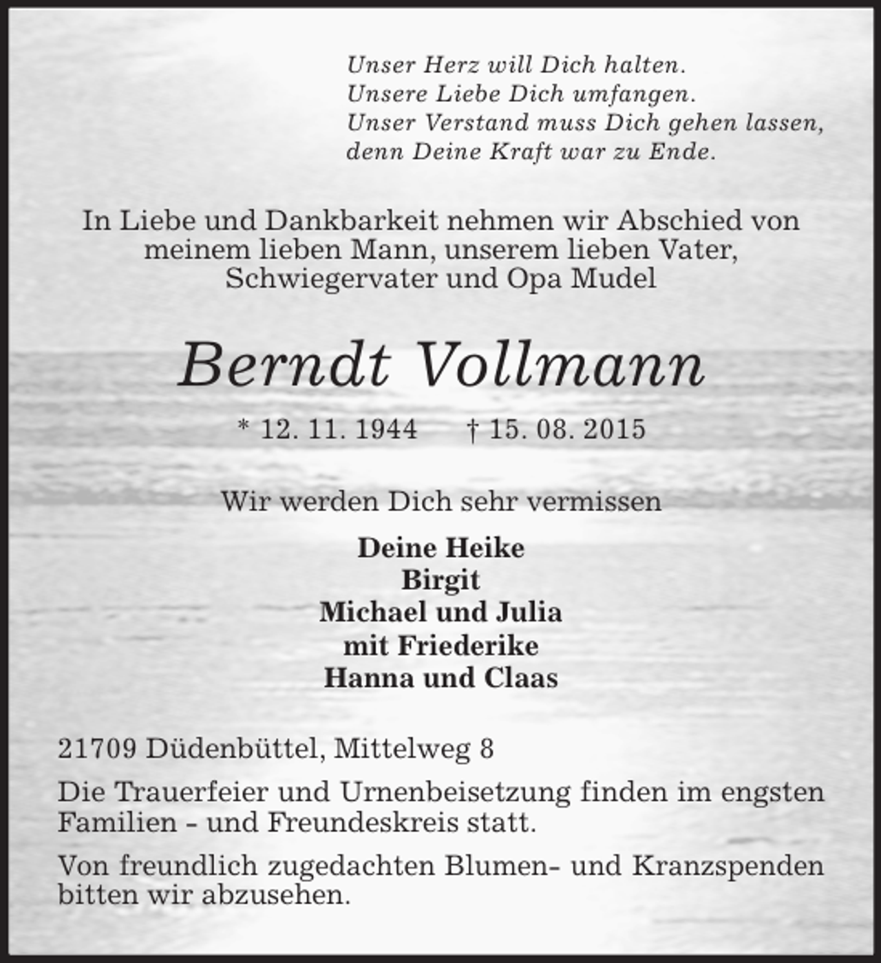 <p>Unser Herz will Dich halten.<br />Unsere Liebe Dich umfangen.<br />Unser Verstand muss Dich gehen lassen,<br />denn Deine Kraft war zu Ende.<br />In Liebe und Dankbarkeit nehmen wir Abschied von<br />meinem lieben Mann, unserem lieben Vater,<br />Schwiegervater und Opa Mudel<br />Berndt Vollmann<br />* 12. 11. 1944 † 15. 08. 2015<br />Wir werden Dich sehr vermissen<br />Deine Heike<br />Birgit<br />Michael und Julia<br />mit Friederike<br />Hanna und Claas<br />21709 Düdenbüttel, Mittelweg 8<br />Die Trauerfeier und Urnenbeisetzung finden im engsten Familien - und Freundeskreis statt.<br />Von freundlich zugedachten Blumen- und Kranzspenden bitten wir abzusehen.</p>