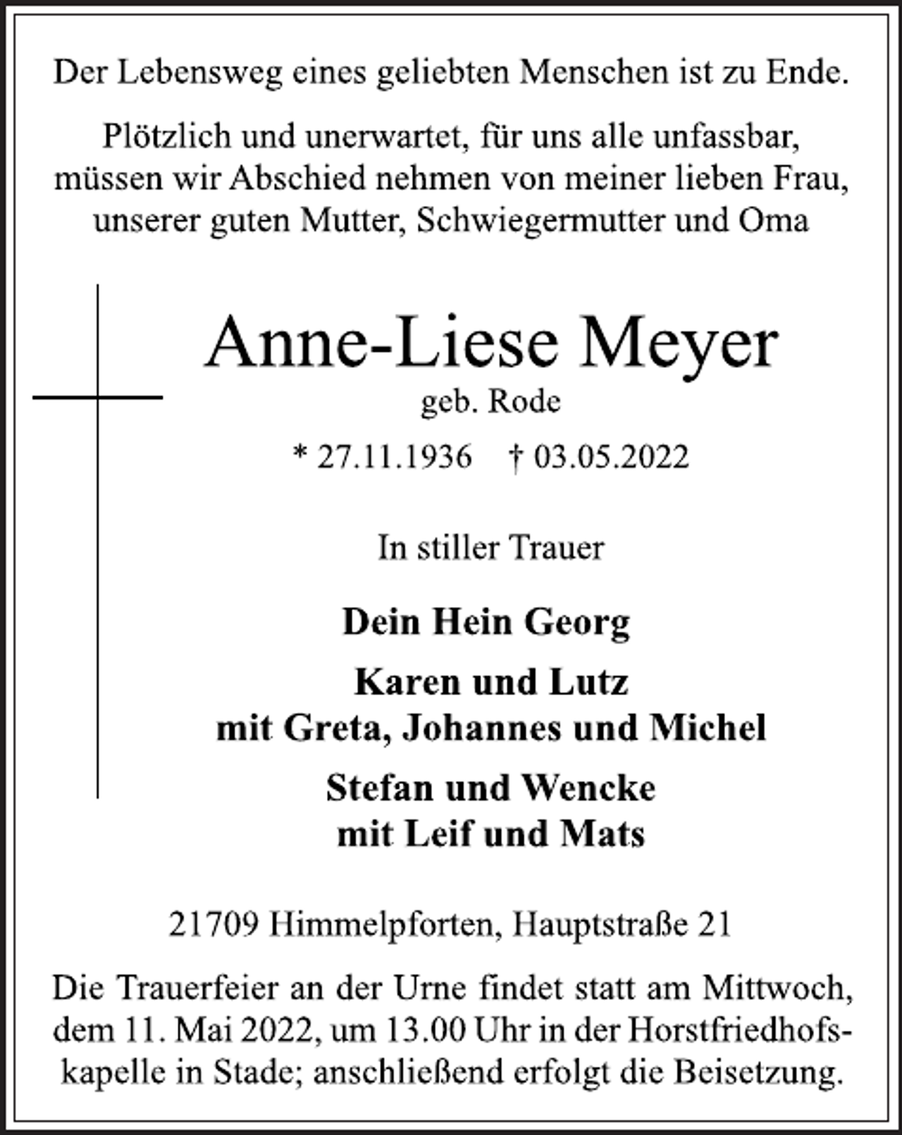 <p>Der Lebensweg eines geliebten Menschen ist zu Ende.<br />Plötzlich und unerwartet, für uns alle unfassbar,<br />müssen wir Abschied nehmen von meiner lieben Frau,<br />unserer guten Mutter, Schwiegermutter und Oma<br />Anne-Liese Meyer<br />geb. Rode<br />* 27.11.1936 † 03.05.2022<br />In stiller Trauer<br />Dein Hein Georg<br />Karen und Lutz<br />mit Greta, Johannes und Michel<br />Stefan und Wencke<br />mit Leif und Mats<br />21709 Himmelpforten, Hauptstraße 21<br />Die Trauerfeier an der Urne findet statt am Mittwoch,<br />dem 11. Mai 2022, um 13.00 Uhr in der Horstfriedhofskapelle in Stade; anschließend erfolgt die Beisetzung.</p>