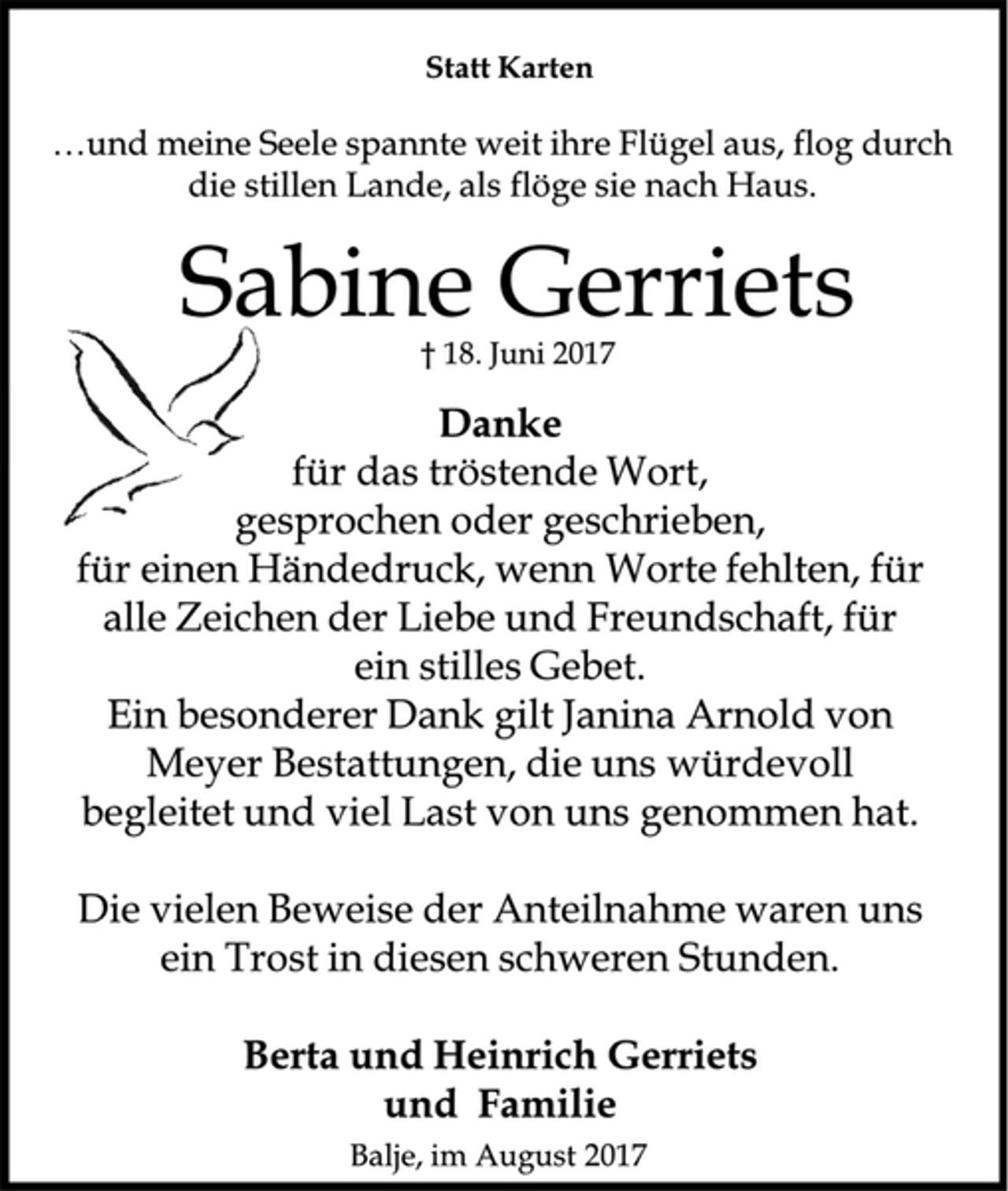 <p>Statt Karten<br />und meine Seele spannte weit ihre Flügel aus, flog durch die stillen Lande, als flöge sie nach Haus.<br />Sabine Gerriets<br />† 18. Juni 2017<br />Danke<br />für das tröstende Wort,<br />gesprochen oder geschrieben,<br />für einen Händedruck, wenn Worte fehlten, für alle Zeichen der Liebe und Freundschaft, für ein stilles Gebet.<br />Ein besonderer Dank gilt Janina Arnold von Meyer Bestattungen, die uns würdevoll begleitet und viel Last von uns genommen hat.<br />Die vielen Beweise der Anteilnahme waren uns ein Trost in diesen schweren Stunden.<br />Berta und Heinrich Gerriets<br />und Familie<br />Balje, im August 2017</p>