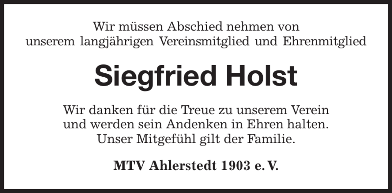 <p>Wir müssen Abschied nehmen von<br />unserem langjährigen Vereinsmitglied und Ehrenmitglied<br />Siegfried Holst<br />Wir danken für die Treue zu unserem Verein<br />und werden sein Andenken in Ehren halten.<br />Unser Mitgefühl gilt der Familie.<br />MTV Ahlerstedt 1903 e. V.</p>