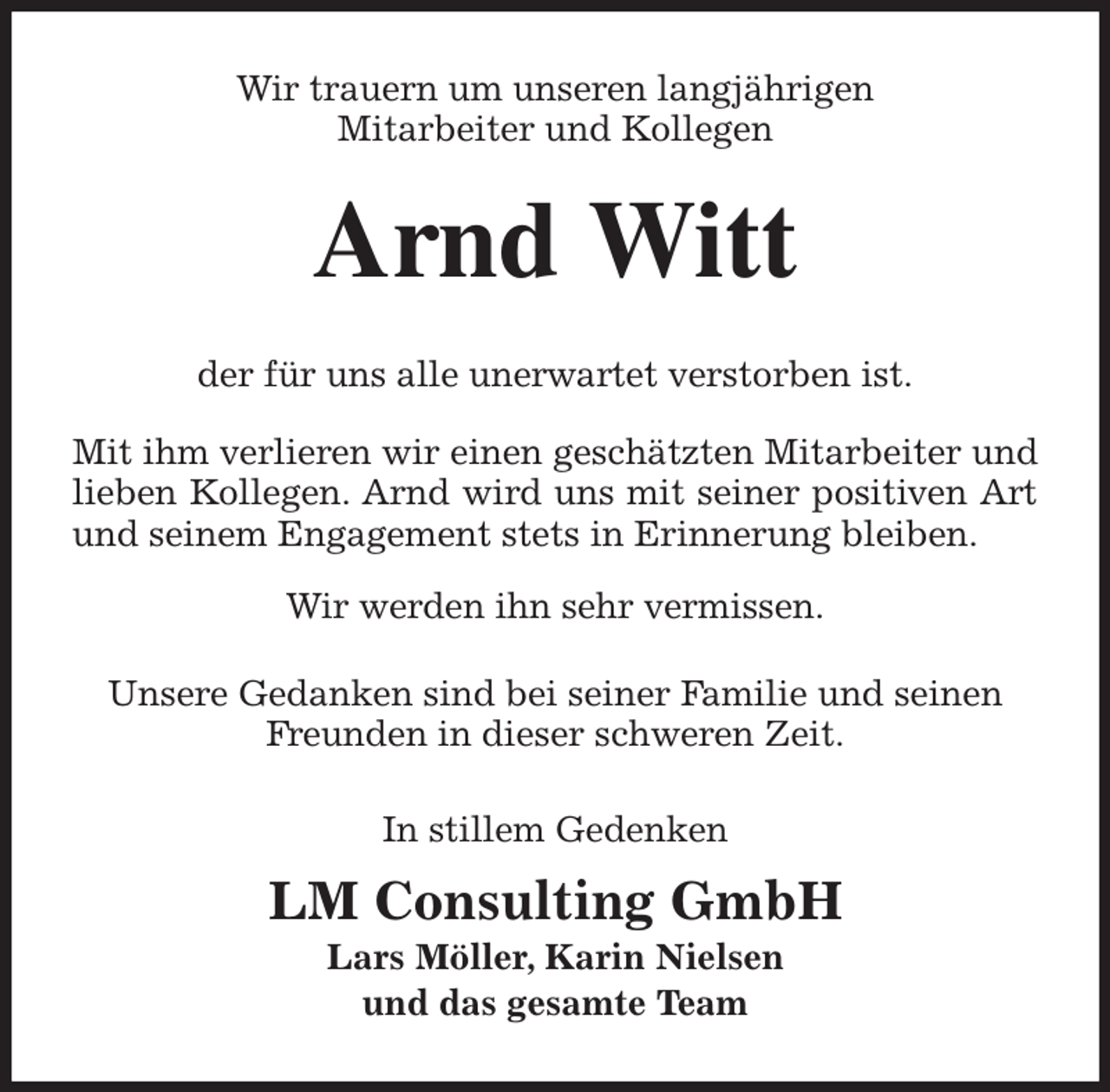 <p>Wir trauern um unseren langjährigen<br />Mitarbeiter und Kollegen<br />Arnd Witt<br />der für uns alle unerwartet verstorben ist.</p><p>Mit ihm verlieren wir einen geschätzten Mitarbeiter und<br />lieben Kollegen. Arnd wird uns mit seiner positiven Art<br />und seinem Engagement stets in Erinnerung bleiben.</p><p>Wir werden ihn sehr vermissen.</p><p>Unsere Gedanken sind bei seiner Familie und seinen Freunden in dieser schweren Zeit.<br />In stillem Gedenken</p><p>LM Consulting GmbH<br />Lars Möller, Karin Nielsen<br />und das gesamte Team</p>