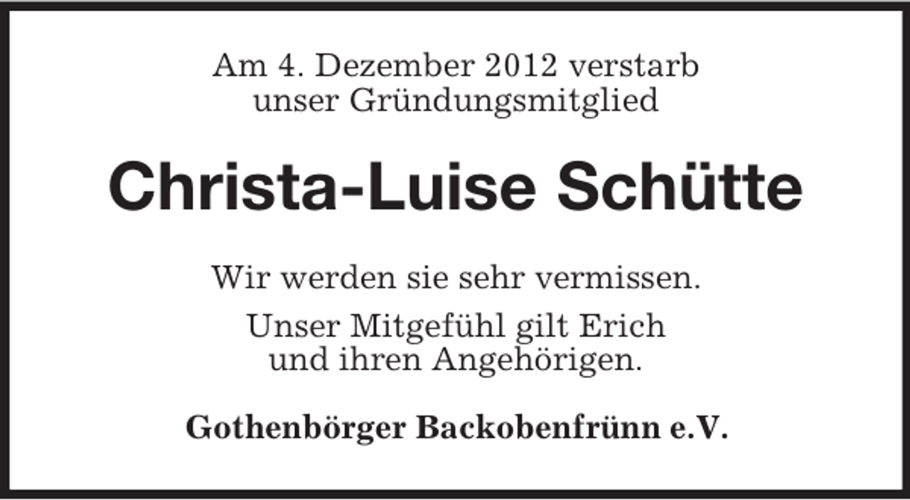 <p>Am 4. Dezember 2012 verstarb<br />unser Gründungsmitglied</p>
<p>Christa-Luise Schütte<br />Wir werden sie sehr vermissen.<br />Unser Mitgefühl gilt Erich<br />und ihren Angehörigen.<br />Gothenbörger Backobenfrünn e.V.</p>