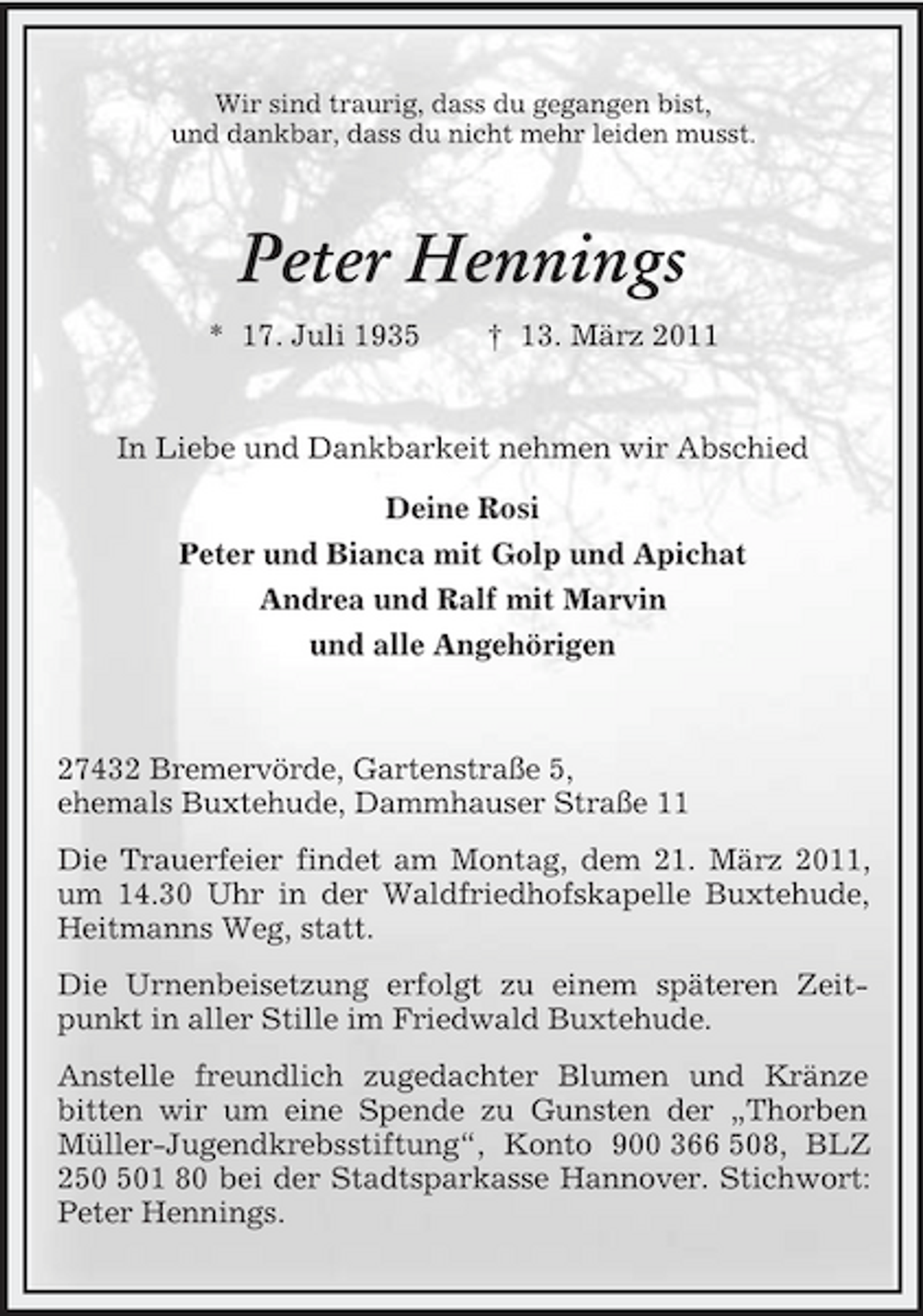 <p>Wir sind traurig, dass du gegangen bist,<br />und dankbar, dass du nicht mehr leiden musst.<br />Peter Hennings<br />* 17. Juli 1935 † 13. März 2011<br />In Liebe und Dankbarkeit nehmen wir Abschied<br />Deine Rosi<br />Peter und Bianca mit Golp und Apichat<br />Andrea und Ralf mit Marvin<br />und alle Angehörigen</p><p>27432 Bremervörde, Gartenstraße 5,<br />ehemals Buxtehude, Dammhauser Straße 11<br />Die Trauerfeier findet am Montag, dem 21. März 2011, um 14.30 Uhr in der Waldfriedhofskapelle Buxtehude, Heitmanns Weg, statt.<br />Die Urnenbeisetzung erfolgt zu einem späteren Zeitpunkt in aller Stille im Friedwald Buxtehude.<br />Anstelle freundlich zugedachter Blumen und Kränze bitten wir um eine Spende zu Gunsten der „Thorben Müller-Jugendkrebsstiftung“, Konto 900 366 508, BLZ 250 501 80 bei der Stadtsparkasse Hannover. Stichwort: Peter Hennings.</p>