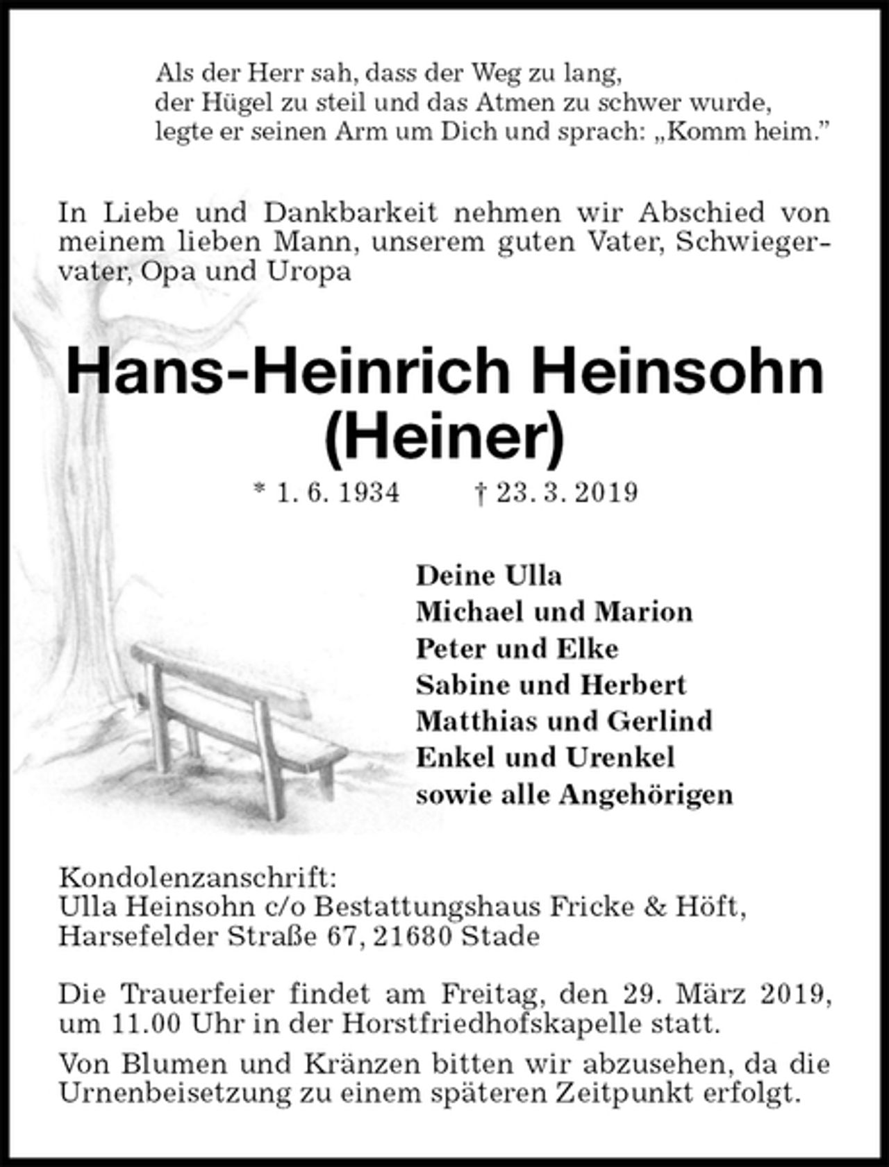 <p>Als der Herr sah, dass der Weg zu lang,<br />der Hügel zu steil und das Atmen zu schwer wurde,<br />legte er seinen Arm um Dich und sprach: „Komm heim.”<br />In Liebe und Dankbarkeit nehmen wir Abschied von meinem lieben Mann, unserem guten Vater, Schwiegervater, Opa und Uropa<br />Hans-Heinrich Heinsohn<br />(Heiner)<br />* 1. 6. 1934 † 23. 3. 2019<br />Deine Ulla<br />Michael und Marion<br />Peter und Elke<br />Sabine und Herbert<br />Matthias und Gerlind<br />Enkel und Urenkel<br />sowie alle Angehörigen<br />Kondolenzanschrift:<br />Ulla Heinsohn c/o Bestattungshaus Fricke &amp; Höft,<br />Harsefelder Straße 67, 21680 Stade</p><p>Die Trauerfeier findet am Freitag, den 29. März 2019, um 11.00 Uhr in der Horstfriedhofskapelle statt.<br />Von Blumen und Kränzen bitten wir abzusehen, da die Urnenbeisetzung zu einem späteren Zeitpunkt erfolgt.</p>