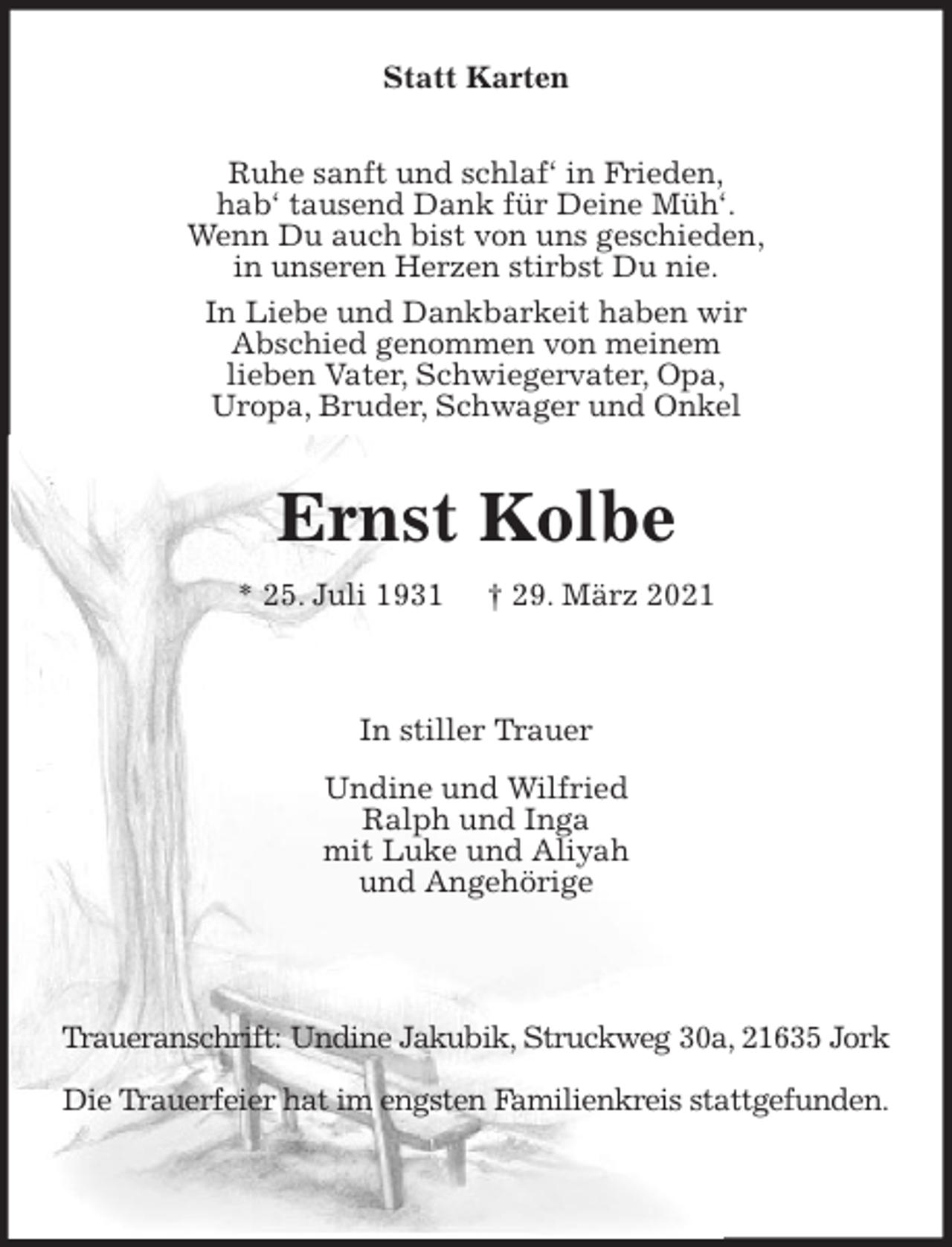 <p>Statt Karten<br />Ruhe sanft und schlaf' in Frieden,<br />hab' tausend Dank für Deine Müh'.<br />Wenn Du auch bist von uns geschieden,<br />in unseren Herzen stirbst Du nie.<br />In Liebe und Dankbarkeit haben wir<br />Abschied genommen von meinem<br />lieben Vater, Schwiegervater, Opa,<br />Uropa, Bruder, Schwager und Onkel<br />Ernst Kolbe<br />* 25. Juli 1931 † 29. März 2021</p>
<p>In stiller Trauer<br />Undine und Wilfried<br />Ralph und Inga<br />mit Luke und Aliyah<br />und Angehörige</p>
<p>Traueranschrift: Undine Jakubik, Struckweg 30a, 21635 Jork<br />Die Trauerfeier hat im engsten Familienkreis stattgefunden.</p>