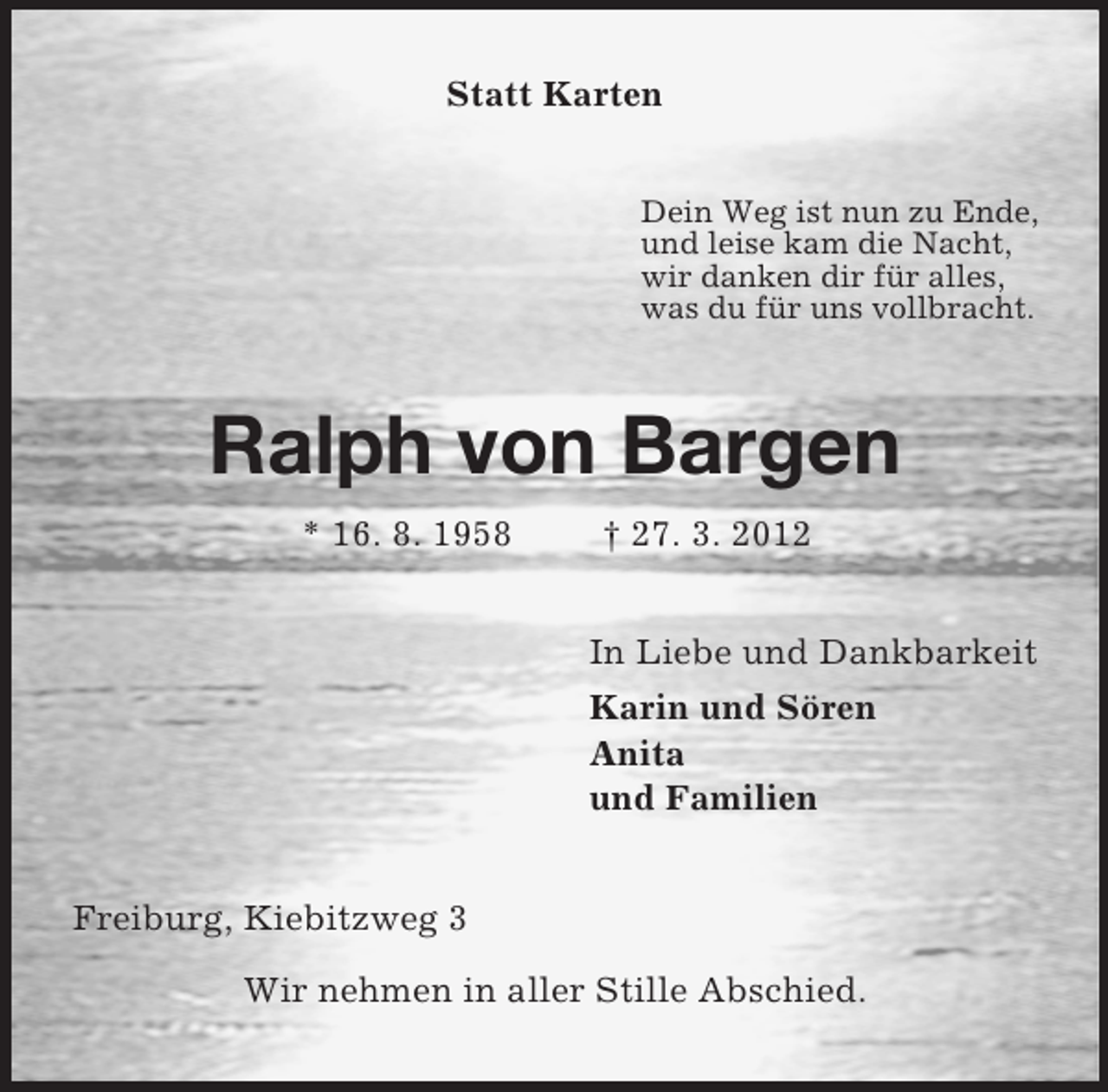 <p>Statt Karten<br />Dein Weg ist nun zu Ende,<br />und leise kam die Nacht,<br />wir danken dir für alles,<br />was du für uns vollbracht.<br />Ralph von Bargen<br />* 16. 8. 1958 † 27. 3. 2012<br />In Liebe und Dankbarkeit<br />Karin und Sören<br />Anita<br />und Familien<br />Freiburg, Kiebitzweg 3</p><p>Wir nehmen in aller Stille Abschied.</p>