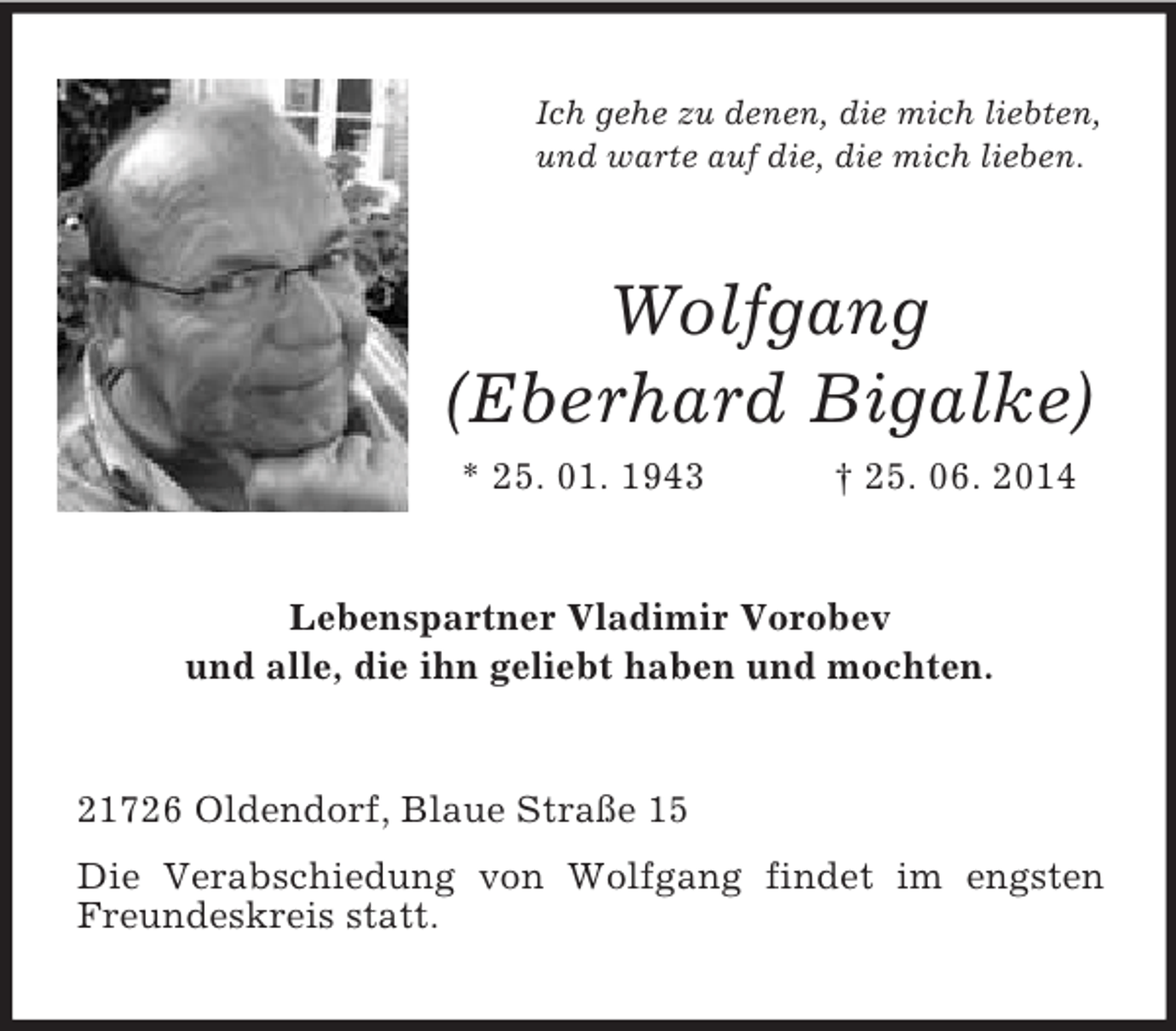 <p>Ich gehe zu denen, die mich liebten,<br />und warte auf die, die mich lieben.</p><p>Wolfgang<br />(Eberhard Bigalke)<br />* 25. 01. 1943 † 25. 06. 2014<br />Lebenspartner Vladimir Vorobev<br />und alle, die ihn geliebt haben und mochten.<br />21726 Oldendorf, Blaue Straße 15<br />Die Verabschiedung von Wolfgang findet im engsten Freundeskreis statt.</p>