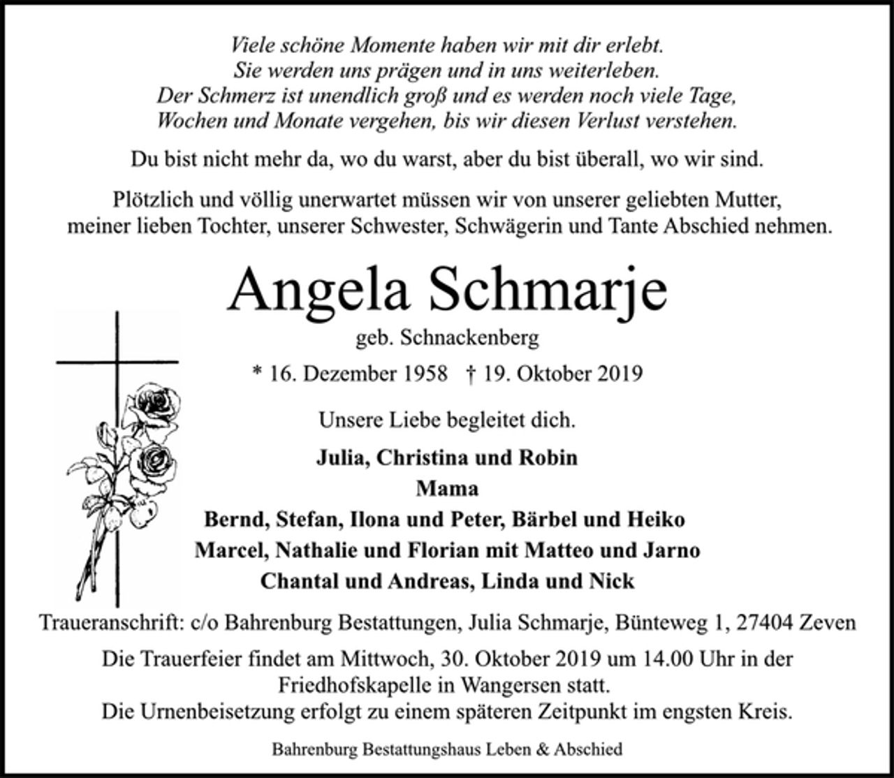 <p>Viele schöne Momente haben wir mit dir erlebt.<br />Sie werden uns prägen und in uns weiterleben.<br />Der Schmerz ist unendlich groß und es werden noch viele Tage,<br />Wochen und Monate vergehen, bis wir diesen Verlust verstehen.<br />Du bist nicht mehr da, wo du warst, aber du bist überall, wo wir sind.<br />Plötzlich und völlig unerwartet müssen wir von unserer geliebten Mutter,<br />meiner lieben Tochter, unserer Schwester, Schwägerin und Tante Abschied nehmen.<br />Angela Schmarje<br />geb. Schnackenberg<br />* 16. Dezember 1958 † 19. Oktober 2019<br />Unsere Liebe begleitet dich.<br />Julia, Christina und Robin<br />Mama<br />Bernd, Stefan, Ilona und Peter, Bärbel und Heiko<br />Marcel, Nathalie und Florian mit Matteo und Jarno<br />Chantal und Andreas, Linda und Nick<br />Traueranschrift: c/o Bahrenburg Bestattungen, Julia Schmarje, Bünteweg 1, 27404 Zeven<br />Die Trauerfeier findet am Mittwoch, 30. Oktober 2019 um 14.00 Uhr in der<br />Friedhofskapelle in Wangersen statt.<br />Die Urnenbeisetzung erfolgt zu einem späteren Zeitpunkt im engsten Kreis.<br />Bahrenburg Bestattungshaus Leben &amp; Abschied</p>