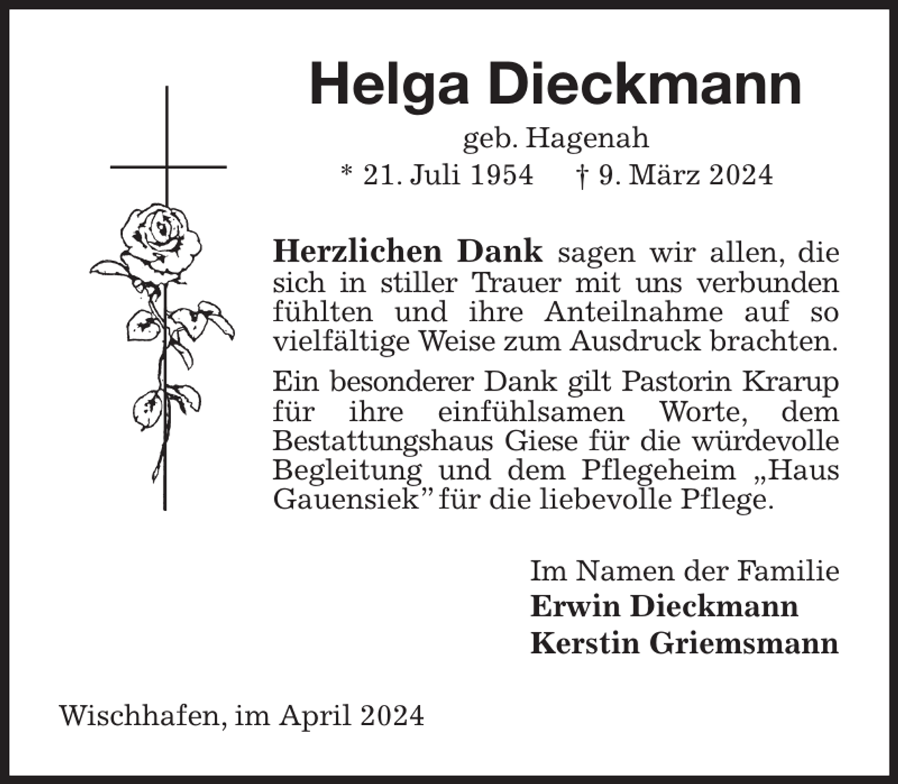 <p>Helga Dieckmann<br />geb. Hagenah<br />* 21. Juli 1954 † 9. März 2024<br />Herzlichen Dank sagen wir allen, die sich in stiller Trauer mit uns verbunden fühlten und ihre Anteilnahme auf so vielfältige Weise zum Ausdruck brachten.<br />Ein besonderer Dank gilt Pastorin Krarup<br />für ihre einfühlsamen Worte, dem<br />Bestattungshaus Giese für die würdevolle<br />Begleitung und dem Pflegeheim „Haus Gauensiek” für die liebevolle Pflege.<br />Im Namen der Familie<br />Erwin Dieckmann<br />Kerstin Griemsmann<br />Wischhafen, im April 2024</p>