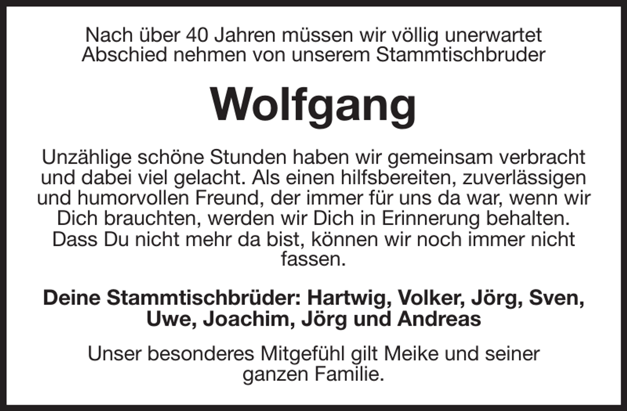 <p>Nach über 40 Jahren müssen wir völlig unerwartet<br />Abschied nehmen von unserem Stammtischbruder<br />Wolfgang<br />Unzählige schöne Stunden haben wir gemeinsam verbracht und dabei viel gelacht. Als einen hilfsbereiten, zuverlässigen und humorvollen Freund, der immer für uns da war, wenn wir Dich brauchten, werden wir Dich in Erinnerung behalten.<br />Dass Du nicht mehr da bist, können wir noch immer nicht fassen.<br />Deine Stammtischbrüder: Hartwig, Volker, Jörg, Sven, Uwe, Joachim, Jörg und Andreas<br />Unser besonderes Mitgefühl gilt Meike und seiner<br />ganzen Familie.</p>