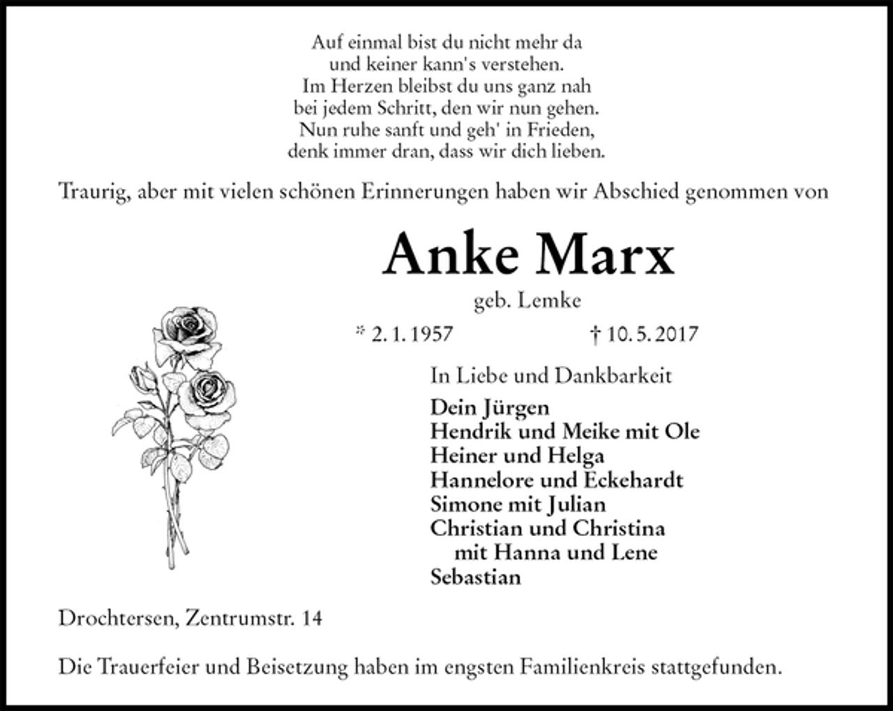 <p>Auf einmal bist du nicht mehr da<br />und keiner kann's verstehen.<br />Im Herzen bleibst du uns ganz nah<br />bei jedem Schritt, den wir nun gehen.<br />Nun ruhe sanft und geh' in Frieden,<br />denk immer dran, dass wir dich lieben.<br />Traurig, aber mit vielen schönen Erinnerungen haben wir Abschied genommen von<br />Anke Marx<br />geb. Lemke<br />* 2. 1. 1957 † 10. 5. 2017<br />In Liebe und Dankbarkeit<br />Dein Jürgen<br />Hendrik und Meike mit Ole<br />Heiner und Helga<br />Hannelore und Eckehardt<br />Simone mit Julian<br />Christian und Christina<br />mit Hanna und Lene<br />Sebastian<br />Drochtersen, Zentrumstr. 14</p>
<p>Die Trauerfeier und Beisetzung haben im engsten Familienkreis stattgefunden.</p>