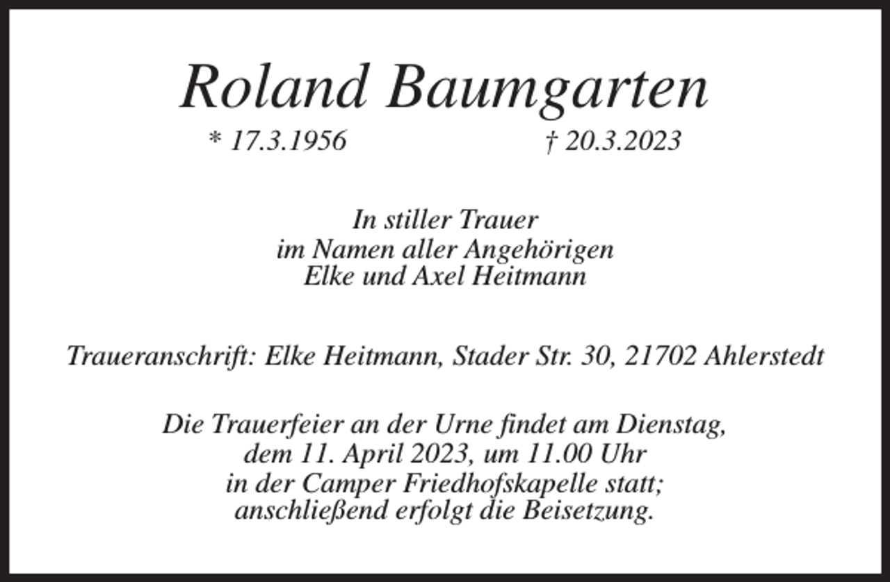 <p>Roland Baumgarten<br />* 17.3.1956 † 20.3.2023<br />In stiller Trauer<br />im Namen aller Angehörigen<br />Elke und Axel Heitmann<br />Traueranschrift: Elke Heitmann, Stader Str. 30, 21702 Ahlerstedt<br />Die Trauerfeier an der Urne findet am Dienstag,<br />dem 11. April 2023, um 11.00 Uhr<br />in der Camper Friedhofskapelle statt;<br />anschließend erfolgt die Beisetzung.</p>