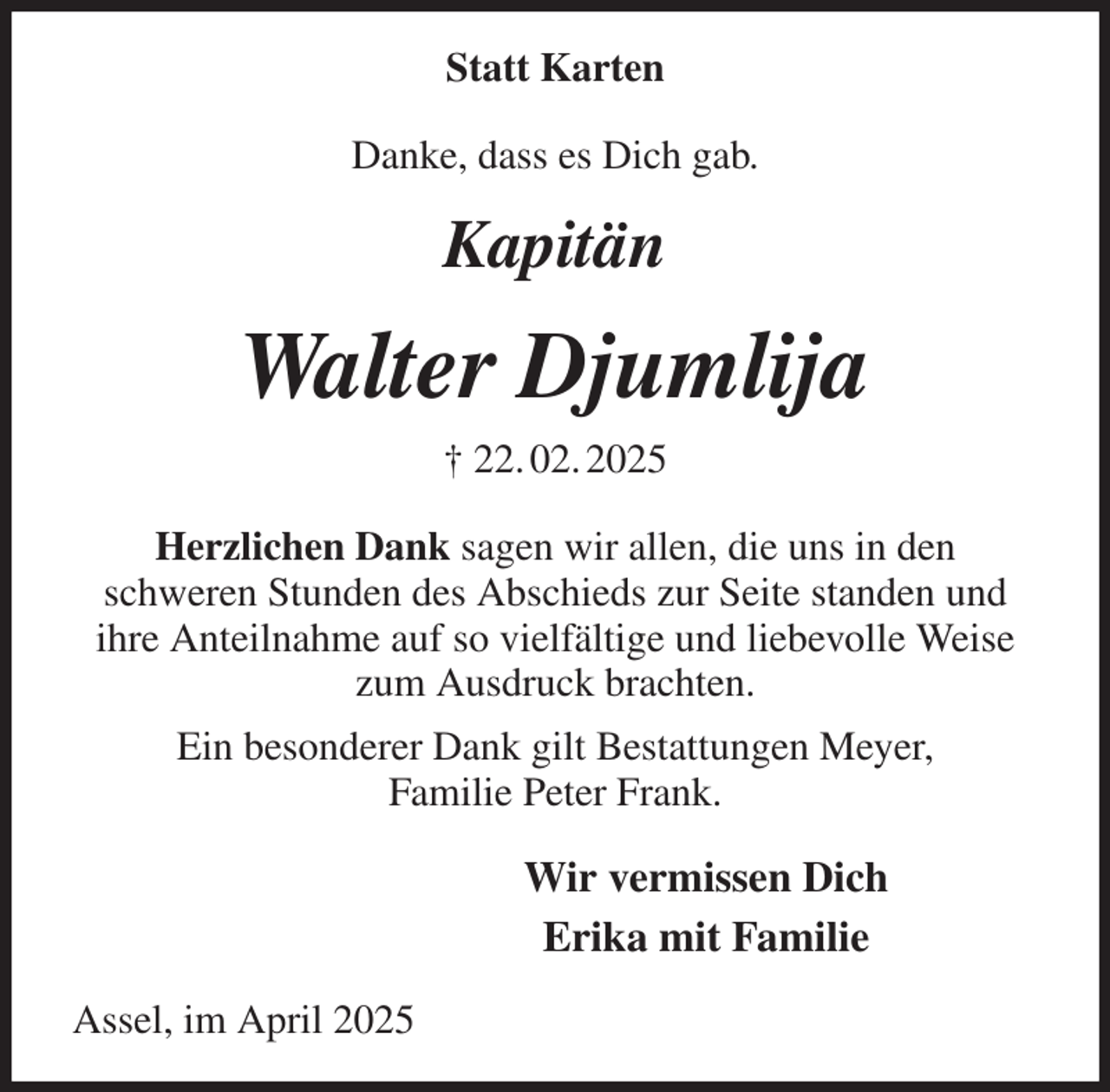 <p>Statt Karten<br />Danke, dass es Dich gab.</p><p>Kapitän<br />Walter Djumlija<br />† 22. 02. 2025<br />Herzlichen Dank sagen wir allen, die uns in den<br />schweren Stunden des Abschieds zur Seite standen und<br />ihre Anteilnahme auf so vielfältige und liebevolle Weise zum Ausdruck brachten.<br />Ein besonderer Dank gilt Bestattungen Meyer,<br />Familie Peter Frank.<br />Wir vermissen Dich<br />Erika mit Familie<br />Assel, im April 2025</p>