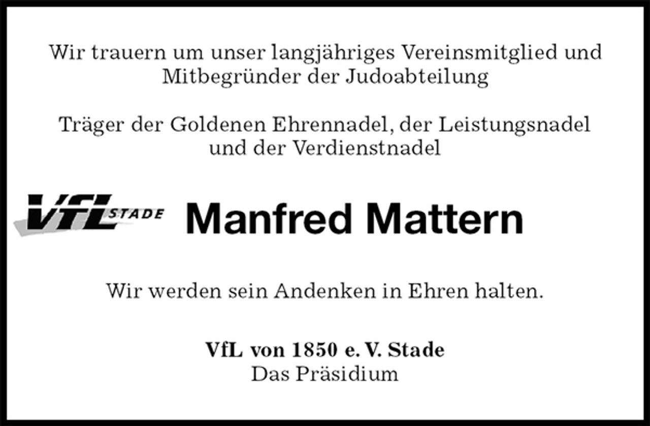 <p>Wir trauern um unser langjähriges Vereinsmitglied und Mitbegründer der Judoabteilung</p>
<p>Träger der Goldenen Ehrennadel, der Leistungsnadel und der Verdienstnadel<br />Manfred Mattern<br />Wir werden sein Andenken in Ehren halten.<br />VfL von 1850 e. V. Stade<br />Das Präsidium</p>