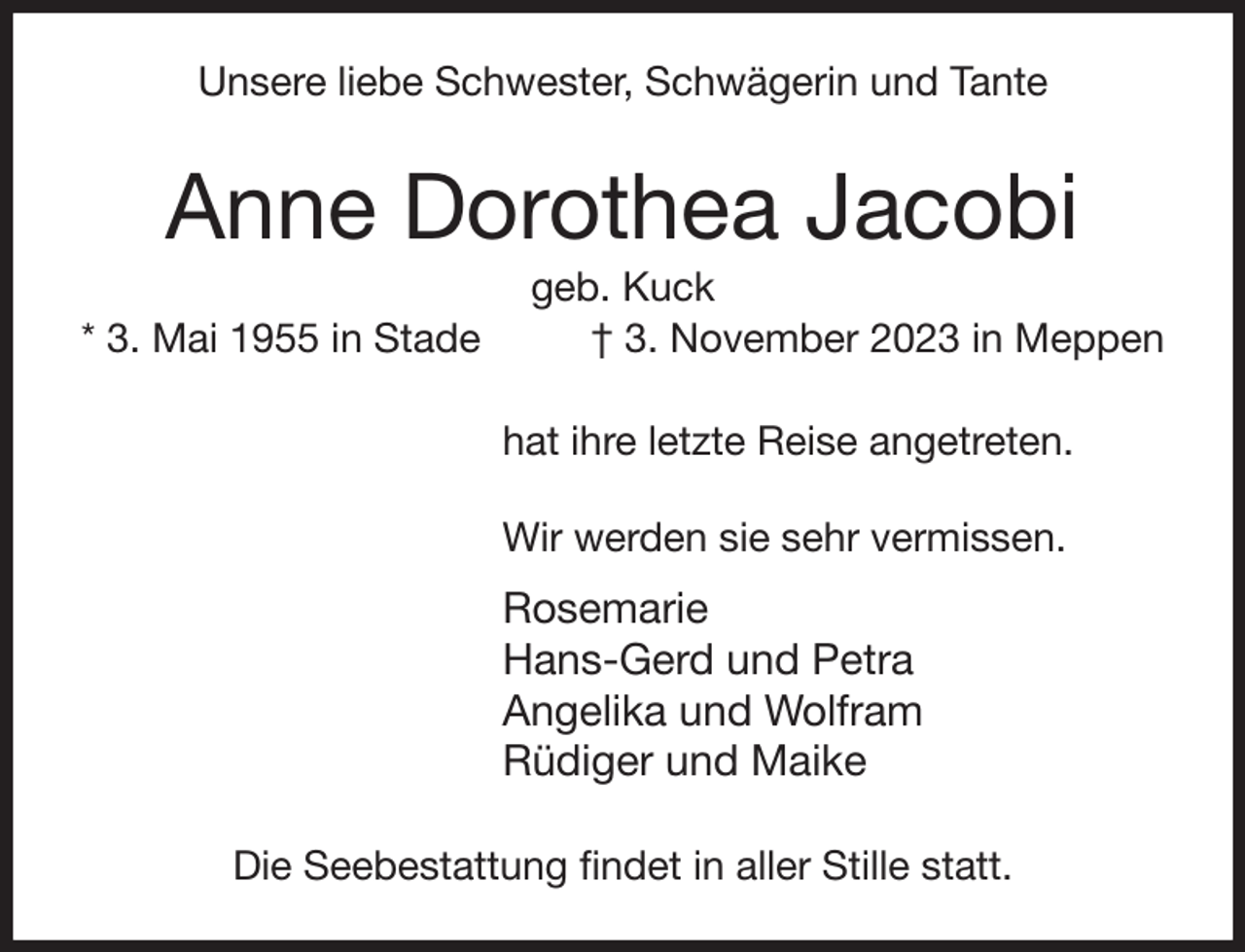 <p>Unsere liebe Schwester, Schwägerin und Tante<br />Anne Dorothea Jacobi<br />geb. Kuck<br />* 3. Mai 1955 in Stade † 3. November 2023 in Meppen<br />hat ihre letzte Reise angetreten.</p><p>Wir werden sie sehr vermissen.<br />Rosemarie<br />Hans-Gerd und Petra<br />Angelika und Wolfram<br />Rüdiger und Maike<br />Die Seebestattung findet in aller Stille statt.</p>