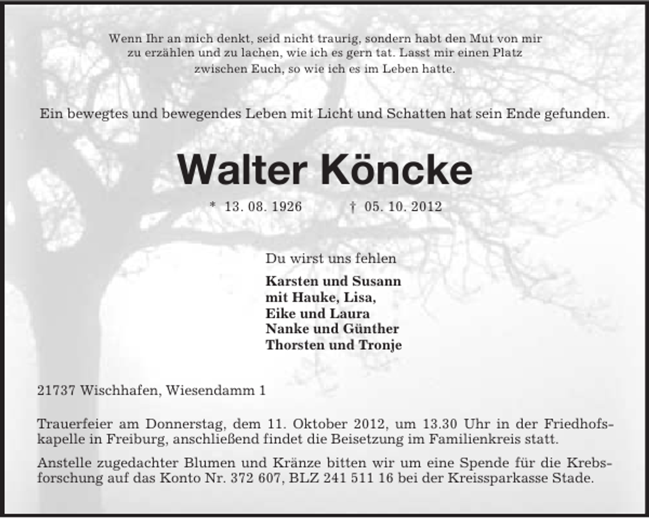 <p>Wenn Ihr an mich denkt, seid nicht traurig, sondern habt den Mut von mir<br />zu erzählen und zu lachen, wie ich es gern tat. Lasst mir einen Platz<br />zwischen Euch, so wie ich es im Leben hatte.<br />Ein bewegtes und bewegendes Leben mit Licht und Schatten hat sein Ende gefunden.<br />Walter Köncke<br />* 13. 08. 1926 † 05. 10. 2012<br />Du wirst uns fehlen<br />Karsten und Susann<br />mit Hauke, Lisa,<br />Eike und Laura<br />Nanke und Günther<br />Thorsten und Tronje<br />21737 Wischhafen, Wiesendamm 1<br />Trauerfeier am Donnerstag, dem 11. Oktober 2012, um 13.30 Uhr in der Friedhofs-<br />kapelle in Freiburg, anschließend findet die Beisetzung im Familienkreis statt.<br />Anstelle zugedachter Blumen und Kränze bitten wir um eine Spende für die Krebs-forschung auf das Konto Nr. 372 607, BLZ 241 511 16 bei der Kreissparkasse Stade.</p>