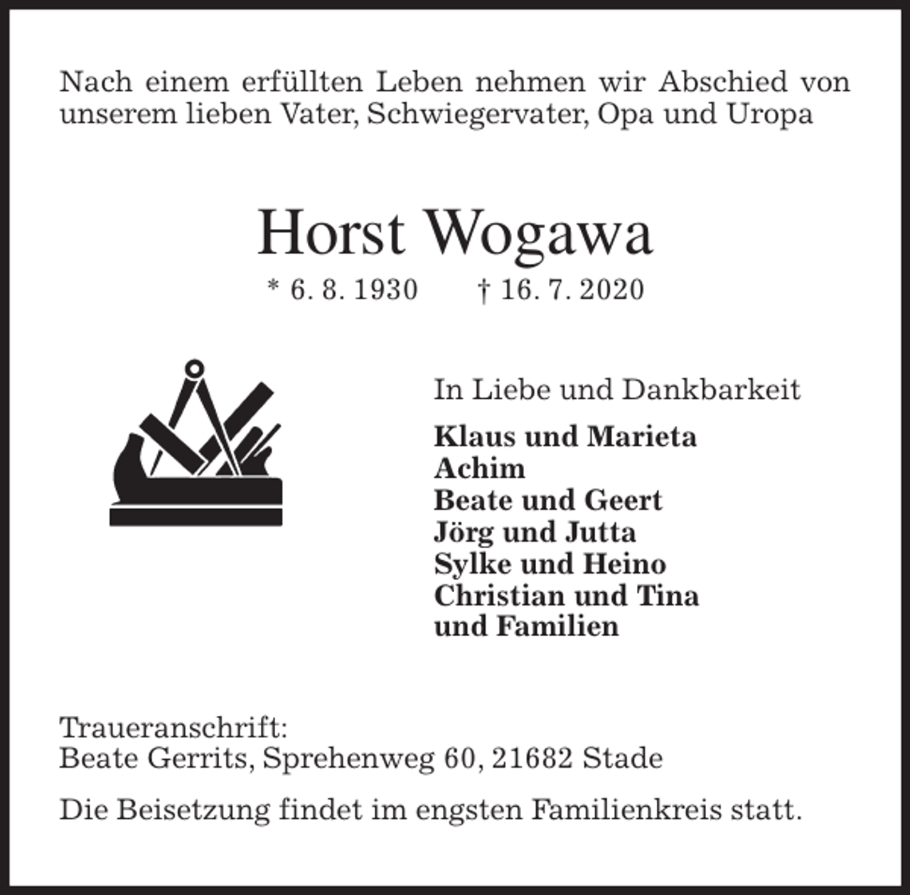 <p>Nach einem erfüllten Leben nehmen wir Abschied von unserem lieben Vater, Schwiegervater, Opa und Uropa<br />Horst Wogawa<br />* 6. 8. 1930 † 16. 7. 2020<br />In Liebe und Dankbarkeit<br />Klaus und Marieta<br />Achim<br />Beate und Geert<br />Jörg und Jutta<br />Sylke und Heino<br />Christian und Tina<br />und Familien<br />Traueranschrift:<br />Beate Gerrits, Sprehenweg 60, 21682 Stade<br />Die Beisetzung findet im engsten Familienkreis statt.</p>