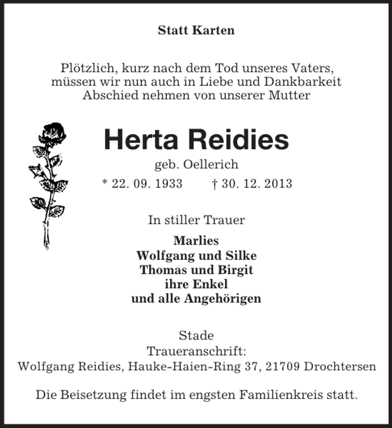 <p>Statt Karten<br />Plötzlich, kurz nach dem Tod unseres Vaters,<br />müssen wir nun auch in Liebe und Dankbarkeit<br />Abschied nehmen von unserer Mutter<br />Herta Reidies<br />geb. Oellerich<br />* 22. 09. 1933 † 30. 12. 2013<br />In stiller Trauer<br />Marlies<br />Wolfgang und Silke<br />Thomas und Birgit<br />ihre Enkel<br />und alle Angehörigen<br />Stade<br />Traueranschrift:<br />Wolfgang Reidies, Hauke-Haien-Ring 37, 21709 Drochtersen</p><p>Die Beisetzung findet im engsten Familienkreis statt.</p>