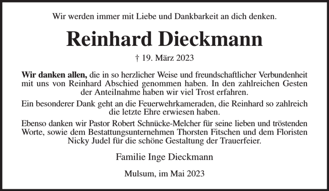 <p>Wir werden immer mit Liebe und Dankbarkeit an dich denken.<br />Reinhard Dieckmann<br />† 19. März 2023<br />Wir danken allen, die in so herzlicher Weise und freundschaftlicher Verbundenheit<br />mit uns von Reinhard Abschied genommen haben. In den zahlreichen Gesten<br />der Anteilnahme haben wir viel Trost erfahren.<br />Ein besonderer Dank geht an die Feuerwehrkameraden, die Reinhard so zahlreich<br />die letzte Ehre erwiesen haben.<br />Ebenso danken wir Pastor Robert Schnücke-Melcher für seine lieben und tröstenden<br />Worte, sowie dem Bestattungsunternehmen Thorsten Fitschen und dem Floristen<br />Nicky Judel für die schöne Gestaltung der Trauerfeier.<br />Familie Inge Dieckmann<br />Mulsum, im Mai 2023</p>