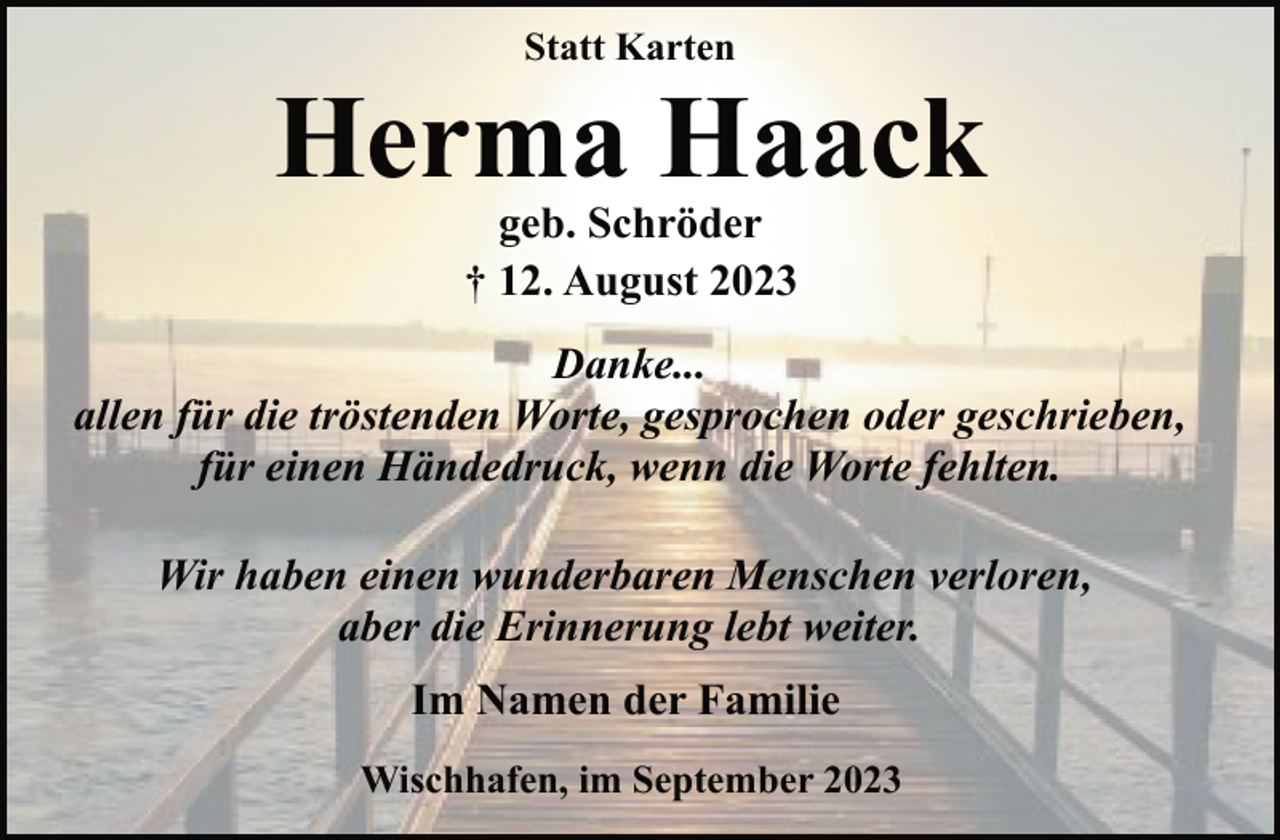 <p>Statt Karten<br />Herma Haack<br />geb. Schröder<br />† 12. August 2023<br />Danke...<br />allen für die tröstenden Worte, gesprochen oder geschrieben,</p><p>für einen Händedruck, wenn die Worte fehlten.<br />Wir haben einen wunderbaren Menschen verloren,</p><p>aber die Erinnerung lebt weiter.<br />Im Namen der Familie<br />Wischhafen, im September 2023</p>