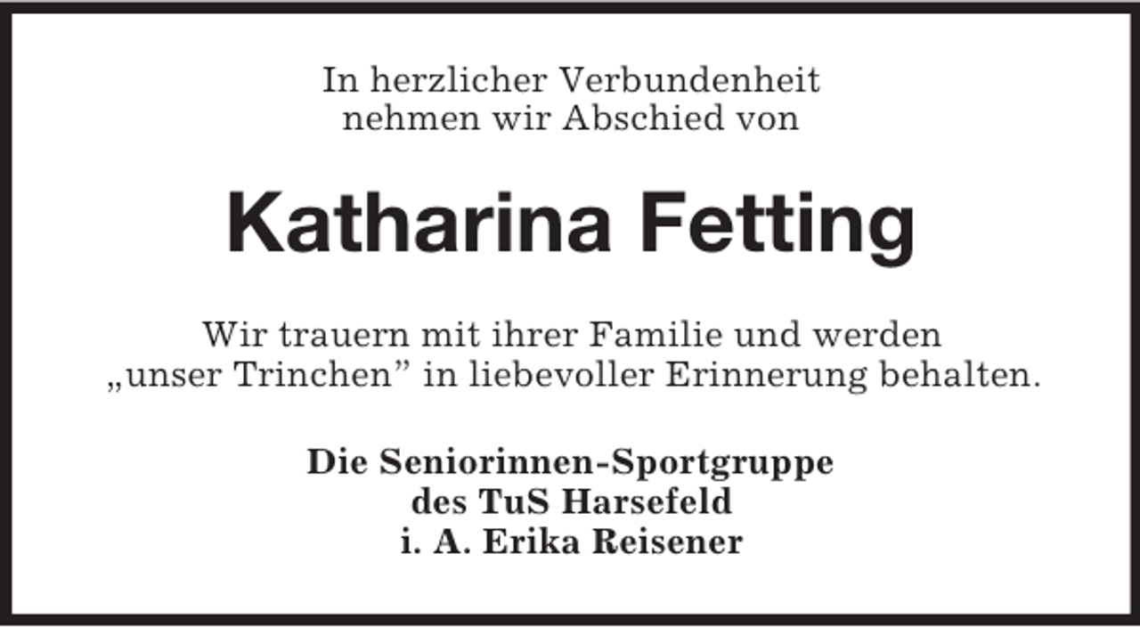 <p>In herzlicher Verbundenheit<br />nehmen wir Abschied von<br />Katharina Fetting<br />Wir trauern mit ihrer Familie und werden<br />„unser Trinchen” in liebevoller Erinnerung behalten.<br />Die Seniorinnen-Sportgruppe<br />des TuS Harsefeld<br />i. A. Erika Reisener</p>