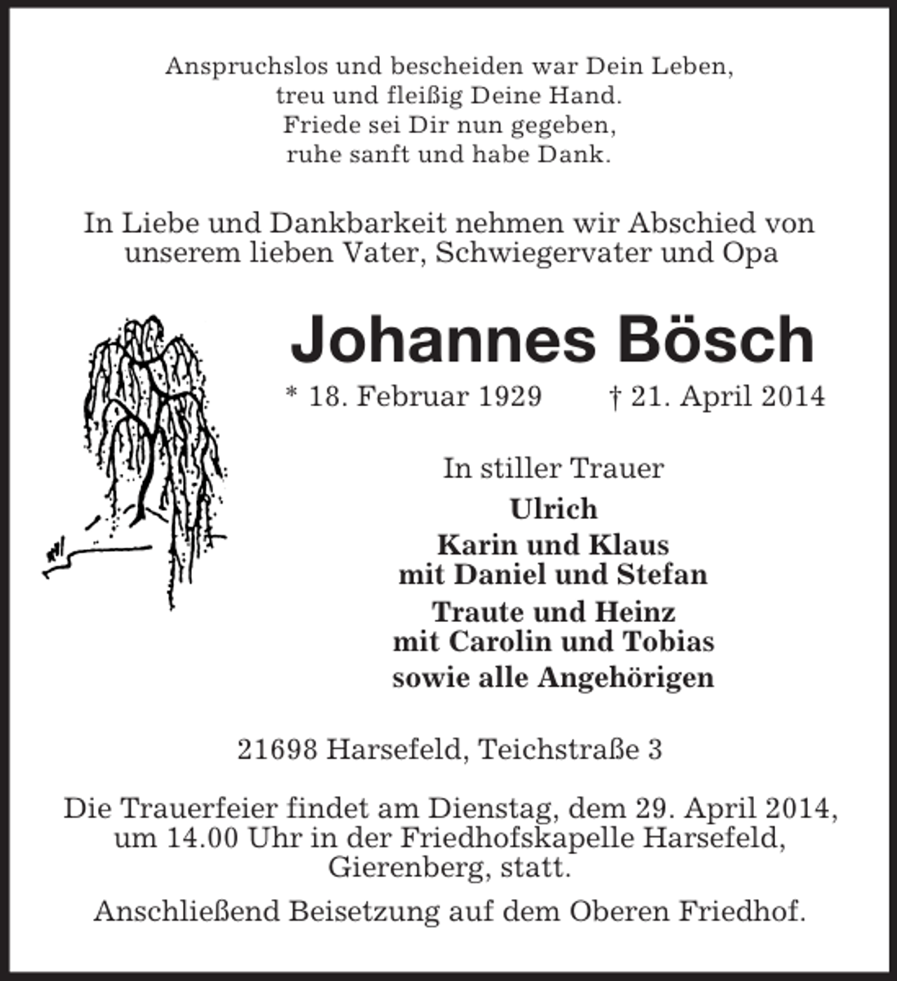 <p>Anspruchslos und bescheiden war Dein Leben,<br />treu und fleißig Deine Hand.<br />Friede sei Dir nun gegeben,<br />ruhe sanft und habe Dank.<br />In Liebe und Dankbarkeit nehmen wir Abschied von unserem lieben Vater, Schwiegervater und Opa<br />Johannes Bösch<br />* 18. Februar 1929 † 21. April 2014<br />In stiller Trauer<br />Ulrich<br />Karin und Klaus<br />mit Daniel und Stefan<br />Traute und Heinz<br />mit Carolin und Tobias<br />sowie alle Angehörigen<br />21698 Harsefeld, Teichstraße 3</p><p>Die Trauerfeier findet am Dienstag, dem 29. April 2014, um 14.00 Uhr in der Friedhofskapelle Harsefeld,<br />Gierenberg, statt.<br />Anschließend Beisetzung auf dem Oberen Friedhof.</p>