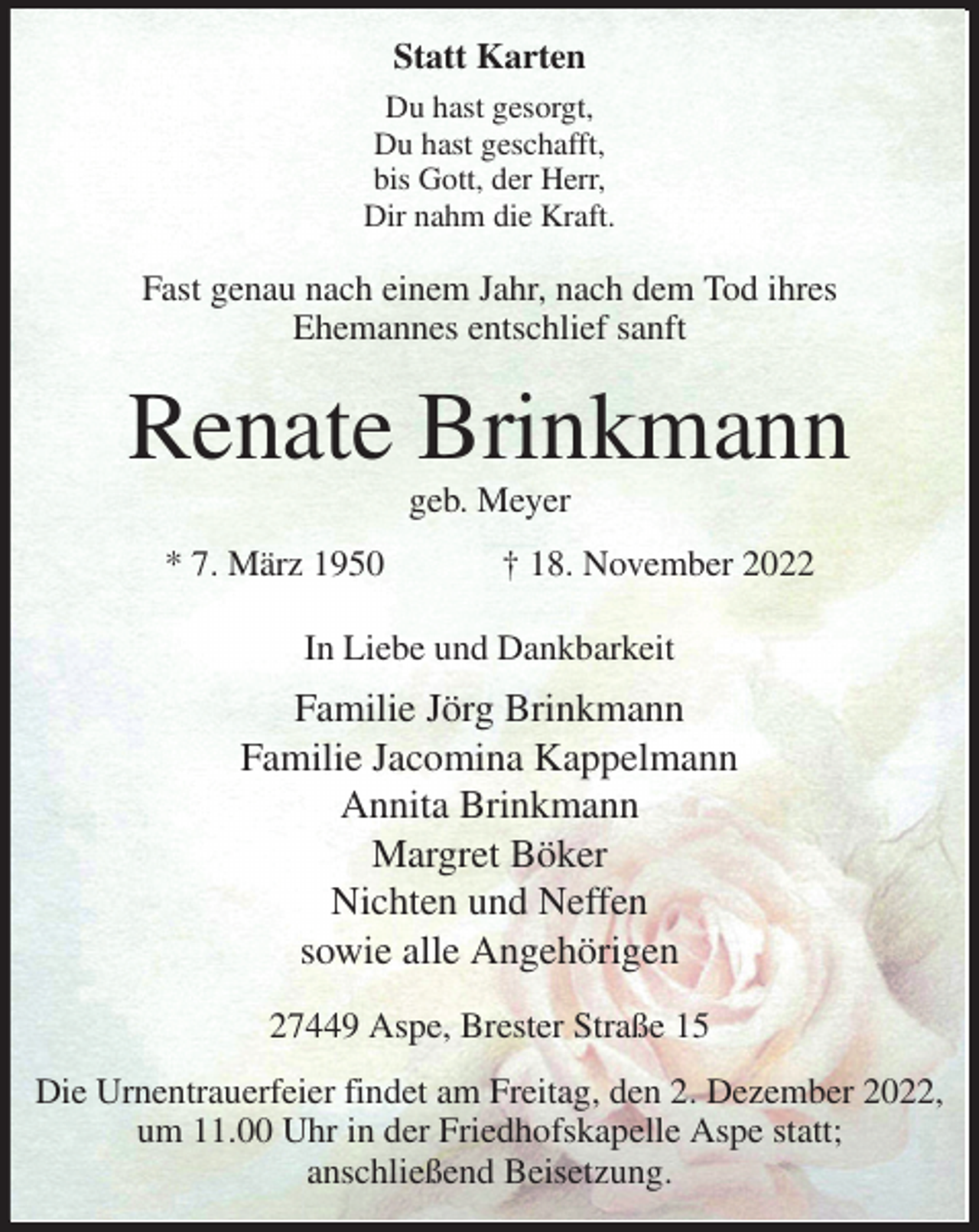 <p>Statt Karten<br />Du hast gesorgt,<br />Du hast geschafft,<br />bis Gott, der Herr,<br />Dir nahm die Kraft.<br />Fast genau nach einem Jahr, nach dem Tod ihres<br />Ehemannes entschlief sanft<br />Renate Brinkmann<br />geb. Meyer<br />* 7. März 1950 † 18. November 2022<br />In Liebe und Dankbarkeit<br />Familie Jörg Brinkmann<br />Familie Jacomina Kappelmann<br />Annita Brinkmann<br />Margret Böker<br />Nichten und Neffen<br />sowie alle Angehörigen<br />27449 Aspe, Brester Straße 15<br />Die Urnentrauerfeier findet am Freitag, den 2. Dezember 2022,<br />um 11.00 Uhr in der Friedhofskapelle Aspe statt;<br />anschließend Beisetzung.</p>