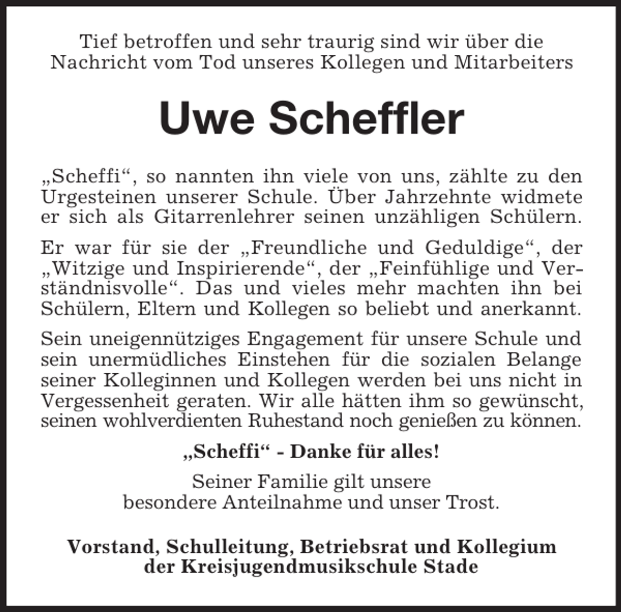 <p>Tief betroffen und sehr traurig sind wir über die<br />Nachricht vom Tod unseres Kollegen und Mitarbeiters<br />Uwe Scheffler<br />„Scheffi“, so nannten ihn viele von uns, zählte zu den Urgesteinen unserer Schule. Über Jahrzehnte widmete er sich als Gitarrenlehrer seinen unzähligen Schülern. Er war für sie der „Freundliche und Geduldige“, der „Witzige und Inspirierende“, der „Feinfühlige und Verständnisvolle“. Das und vieles mehr machten ihn bei Schülern, Eltern und Kollegen so beliebt und anerkannt.<br />Sein uneigennütziges Engagement für unsere Schule und sein unermüdliches Einstehen für die sozialen Belange seiner Kolleginnen und Kollegen werden bei uns nicht in Vergessenheit geraten. Wir alle hätten ihm so gewünscht, seinen wohlverdienten Ruhestand noch genießen zu können.<br />„Scheffi“ - Danke für alles!<br />Seiner Familie gilt unsere<br />besondere Anteilnahme und unser Trost.<br />Vorstand, Schulleitung, Betriebsrat und Kollegium<br />der Kreisjugendmusikschule Stade</p>