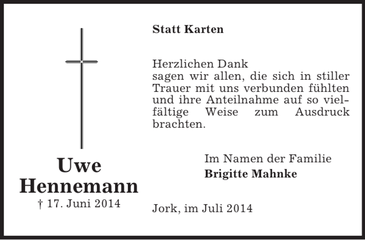 <p>Uwe<br />Hennemann<br />† 17. Juni 2014<br />Statt Karten<br />Herzlichen Dank<br />sagen wir allen, die sich in stiller Trauer mit uns verbunden fühlten und ihre Anteilnahme auf so vielfältige Weise zum Ausdruck brachten.<br />Im Namen der Familie<br />Brigitte Mahnke<br />Jork, im Juli 2014</p>