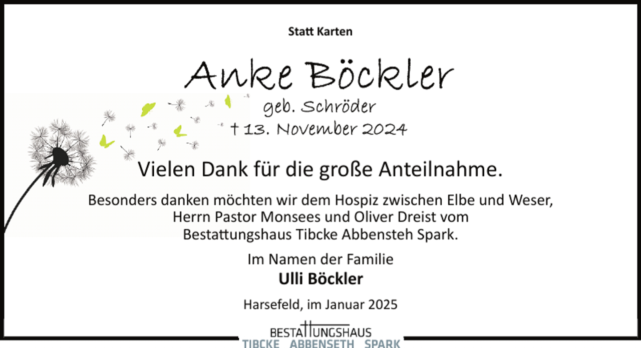 <p>Statt Karten</p>
<p>Vielen Dank für die große Anteilnahme.<br />Besonders danken möchten wir dem Hospiz zwischen Elbe und Weser,<br />Herrn Pastor Monsees und Oliver Dreist vom<br />Bestattungshaus Tibcke Abbensteh Spark.<br />Im Namen der Familie</p>
<p>Ulli Böckler</p>
<p>Harsefeld, im Januar 2025</p>